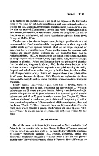 Preface P 21
in the temporal and parietal lobes, it did so at the expense of the temporalis
muscles, which run through the temporal fossa in each zygomatic arch, and serve
to close the jaw. Since smaller temporalis muscles cannot close as large a jaw,
jaw size was reduced. Consequently, there is less room for teeth, resulting in
smaller teeth, shorter roots, and fewer teeth. (Asians and Europeans have smaller
jaws, fewer and smaller teeth, and shorter roots than do Africans; Brues, 1990;
Stringer & McKie, 1996).
The decrease in jaw size (orthognathism replacing prognathism) in turn led
to decreased size of neck muscles and the bony protuberances where they attach
(nuchal crests, cervical spinous process), which are no longer required for
supporting heavy prognathic faces. (Asians and Europeans have reduced neck
muscles and smaller spinous processes and less prognathic faces than do
Africans; Binkley, 1989). As brain tissue in the frontal lobes expanded, it took
up the space previously occupied by bony super-orbital rims, thereby causing a
decrease in glabellas. (Asians and Europeans have less pronounced glabellas
than do Africans; Krogman & Ypcan, 1986). Further down the postcranial
skeleton, increased encephalization required a wider pelvic opening, formed by
the pubic and ischial bones, rather than just by the iliac bone, in order to allow
birth of larger-brained infants. (Asians and Europeans have wider pelvises than
do Africans; Krogman & Ypcan, 1986). There is no explanation for these
changes in the musculo-skeletal system other than for accommodating increased
brain size.
Finally, because larger brains require more time to develop, trends in
maturation rate can also be seen. Gestational age approximates 33 weeks in
chimpanzees and 38 weeks in modem humans. Puberty is reached around eight
years in chimpanzees and 13 years in humans. Life span averages 30 years in
chimpanzees and 45 to 75 years in modem humans (see Chapter 10). These
trends are also found across human groups. Asians and Europeans give birth at
later gestational ages than do Africans, and their children reach puberty later and
live longer (Chapter 7). Thus, changes in brain size have cascading effects on
other traits which requires a general (both within and cross-species) “life-
history” theory to explain their co-evolution, such as the one proposed in this
book.
Sexual Behavior
One of the more contentious topics addressed in Race, Evolution, and
Behavior is reproductive behavior (see Chapter 8). Race differences in sexual
behavior have tragic results in real life. For example, they affect the incidence
of sexually transmitted diseases (e.g., syphilis, gonorrhea, herpes and
chlamydia). Unpleasant though it is to examine these STDs, the rates provide
another test of the evolutionary theory of race differences. These differences are
 