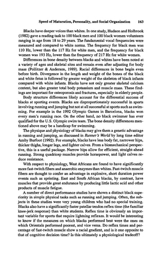 Blacks have deeper voices than whites. In one study, Hudson and Holbrook
(1982) gave a reading task to 100 black men and 100 black women volunteers
ranging in age from 18 to 29 years. The fundamental vocal frequencies were
measured and compared to white norms. The frequency for black men was
110 Hz, lower than the 117 Hz for white men, and the frequency for black
women was 193 Hz, lower than the frequency of 217 Hz for white women.
Differences in bone density between blacks and whites have been noted at
a variety of ages and skeletal sites and remain even after adjusting for body
mass (Pollitzer & Anderson, 1989). Racial differences in bone begin even
before birth. Divergence in the length and weight of the bones of the black
and white fetus is followed by greater weight of the skeleton of black infants
compared with white infants. Blacks have not only greater skeletal calcium
content, but also greater total body potassium and muscle mass. These find­
ings are important for osteoporosis and fractures, especially in elderly people.
Body structure differences likely account for the differential success of
blacks at sporting events. Blacks are disproportionately successful in sports
involving running and jumping but not at all successful at sports such as swim­
ming. For example in the 1992 Olympic Games in Barcelona, blacks won
every men’s running race. On the other hand, no black swimmer has ever
qualified for the U.S. Olympic swim team. The bone density differences men­
tioned above may be a handicap for swimming.
The physique and physiology of blacks may give them a genetic advantage
in running and jumping, as discussed in Runner’
s World by long time editor
Amby Burfoot (1992). For example, blacks have less body fat, narrower hips,
thicker thighs, longer legs, and lighter calves. From a biomechanical perspec­
tive, this is a useful package. Narrow hips allow for efficient, straight-ahead
running. Strong quadricep muscles provide horsepower, and light calves re­
duce resistance.
With respect to physiology, West Africans are found to have significantly
more fast-twitch fibers and anaerobic enzymes than whites. Fast-twitch muscle
fibers are thought to confer an advantage in explosive, short duration power
events such as sprinting. East and South African blacks, by contrast, have
muscles that provide great endurance by producing little lactic acid and other
products of muscle fatigue.
A number of direct performance studies have shown a distinct black supe­
riority in simple physical tasks such as running and jumping. Often, the sub­
jects in these studies were very young children who had no special training.
Blacks also have a significantly faster patellar tendon reflex time (the familiar
knee-jerk response) than white students. Reflex time is obviously an impor­
tant variable for sports that require lightning reflexes. It would be interesting
to know if the measures on which blacks performed best were the ones on
which Orientals performed poorest, and vice versa. Do reflex times and per­
centage of fast-twitch muscle show a racial gradient, and is it one opposite to
that of cognitive decision time? Is this ultimately a physiological tradeoff?
Speed of Maturation, Personality, and Social Organization 163
 