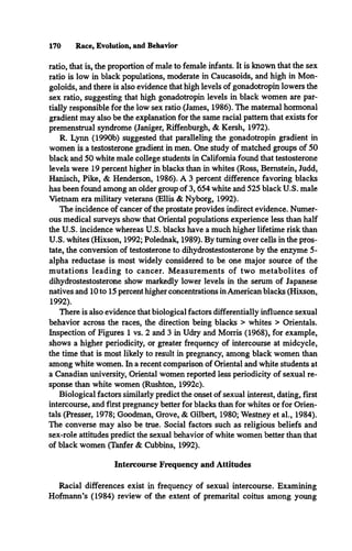170 Race, Evolution, and Behavior
ratio, that is, the proportion of male to female infants. It is known that the sex
ratio is low in black populations, moderate in Caucasoids, and high in Mon­
goloids, and there is also evidence that high levels of gonadotropin lowers the
sex ratio, suggesting that high gonadotropin levels in black women are par­
tially responsible for the low sex ratio (James, 1986). The maternal hormonal
gradient may also be the explanation for the same racial pattern that exists for
premenstrual syndrome (Janiger, Riffenburgh, & Kersh, 1972).
R. Lynn (1990b) suggested that paralleling the gonadotropin gradient in
women is a testosterone gradient in men. One study of matched groups of 50
black and 50 white male college students in California found that testosterone
levels were 19 percent higher in blacks than in whites (Ross, Bernstein, Judd,
Hanisch, Pike, & Henderson, 1986). A 3 percent difference favoring blacks
has been found among an older group of 3,654 white and 525 black U.S. male
Vietnam era military veterans (Ellis & Nyborg, 1992).
The incidence of cancer of the prostate provides indirect evidence. Numer­
ous medical surveys show that Oriental populations experience less than half
the U.S. incidence whereas U.S. blacks have a much higher lifetime risk than
U.S. whites (Hixson, 1992; Polednak, 1989). By turning over cells in the pros­
tate, the conversion of testosterone to dihydrostestosterone by the enzyme 5-
alpha reductase is most widely considered to be one major source of the
m utations leading to cancer. M easurements of two m etabolites of
dihydrostestosterone show markedly lower levels in the serum of Japanese
natives and 10 to 15 percent higher concentrations inAmerican blacks (Hixson,
1992).
There is also evidence that biological factors differentially influence sexual
behavior across the races, the direction being blacks > whites > Orientals.
Inspection of Figures 1 vs. 2 and 3 in Udry and Morris (1968), for example,
shows a higher periodicity, or greater frequency of intercourse at midcycle,
the time that is most likely to result in pregnancy, among black women than
among white women. In a recent comparison of Oriental and white students at
a Canadian university, Oriental women reported less periodicity of sexual re­
sponse than white women (Rushton, 1992c).
Biological factors similarly predict the onset of sexual interest, dating, first
intercourse, and first pregnancy better for blacks than for whites or for Orien­
tals (Presser, 1978; Goodman, Grove, & Gilbert, 1980; Westney et al., 1984).
The converse may also be true. Social factors such as religious beliefs and
sex-role attitudes predict the sexual behavior of white women better than that
of black women (Tanfer & Cubbins, 1992).
Intercourse Frequency and Attitudes
Racial differences exist in frequency of sexual intercourse. Examining
Hofmann’s (1984) review of the extent of premarital coitus among young
 