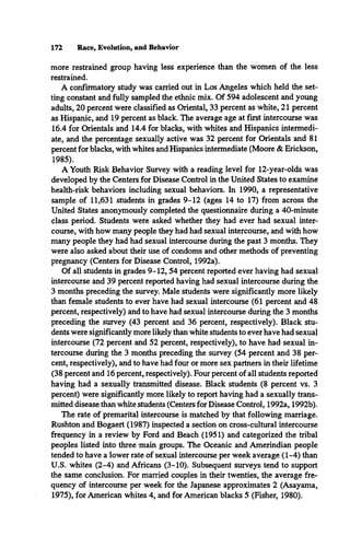 172 Race, Evolution, and Behavior
more restrained group having less experience than the women of the less
restrained.
A confirmatory study was carried out in Los Angeles which held the set­
ting constant and fully sampled the ethnic mix. Of 594 adolescent and young
adults, 20 percent were classified as Oriental, 33 percent as white, 21 percent
as Hispanic, and 19 percent as black. The average age at first intercourse was
16.4 for Orientals and 14.4 for blacks, with whites and Hispanics intermedi­
ate, and the percentage sexually active was 32 percent for Orientals and 81
percent for blacks, with whites and Hispanics intermediate (Moore & Erickson,
1985).
A Youth Risk Behavior Survey with a reading level for 12-year-olds was
developed by the Centers for Disease Control in the United States to examine
health-risk behaviors including sexual behaviors. In 1990, a representative
sample of 11,631 students in grades 9-12 (ages 14 to 17) from across the
United States anonymously completed the questionnaire during a 40-minute
class period. Students were asked whether they had ever had sexual inter­
course, with how many people they had had sexual intercourse, and with how
many people they had had sexual intercourse during the past 3 months. They
were also asked about their use of condoms and other methods of preventing
pregnancy (Centers for Disease Control, 1992a).
Of all students in grades 9-12,54 percent reported ever having had sexual
intercourse and 39 percent reported having had sexual intercourse during the
3 months preceding the survey. Male students were significantly more likely
than female students to ever have had sexual intercourse (61 percent and 48
percent, respectively) and to have had sexual intercourse during the 3 months
preceding the survey (43 percent and 36 percent, respectively). Black stu­
dents were significantly more likely than white students to ever have had sexual
intercourse (72 percent and 52 percent, respectively), to have had sexual in­
tercourse during the 3 months preceding the survey (54 percent and 38 per­
cent, respectively), and to have had four or more sex partners in their lifetime
(38 percent and 16 percent, respectively). Four percent of all students reported
having had a sexually transmitted disease. Black students (8 percent vs. 3
percent) were significantly more likely to report having had a sexually trans­
mitted disease than white students (Centers for Disease Control, 1992a, 1992b).
The rate of premarital intercourse is matched by that following marriage.
Rushton and Bogaert (1987) inspected a section on cross-cultural intercourse
frequency in a review by Ford and Beach (1951) and categorized the tribal
peoples listed into three main groups. The Oceanic and Amerindian people
tended to have a lower rate of sexual intercourse per week average (1-4) than
U.S. whites (2-4) and Africans (3-10). Subsequent surveys tend to support
the same conclusion. For married couples in their twenties, the average fre­
quency of intercourse per week for the Japanese approximates 2 (Asayama,
1975), for American whites 4, and for American blacks 5 (Fisher, 1980).
 