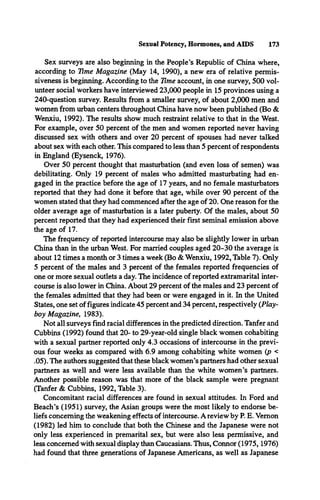 Sexual Potency, Hormones, and AIDS 173
Sex surveys are also beginning in the People’s Republic of China where,
according to Time Magazine (May 14, 1990), a new era of relative permis­
siveness is beginning. According to the Time account, in one survey, 500 vol­
unteer social workers have interviewed 23,000 people in 15 provinces using a
240-question survey. Results from a smaller survey, of about 2,000 men and
women from urban centers throughout China have now been published (Bo &
Wenxiu, 1992). The results show much restraint relative to that in the West.
For example, over 50 percent of the men and women reported never having
discussed sex with others and over 20 percent of spouses had never talked
about sex with each other. This compared to less than 5 percent of respondents
in England (Eysenck, 1976).
Over 50 percent thought that masturbation (and even loss of semen) was
debilitating. Only 19 percent of males who admitted masturbating had en­
gaged in the practice before the age of 17 years, and no female masturbators
reported that they had done it before that age, while over 90 percent of the
women stated that they had commenced after the age of 20. One reason for the
older average age of masturbation is a later puberty. Of the males, about 50
percent reported that they had experienced their first seminal emission above
the age of 17.
The frequency of reported intercourse may also be slightly lower in urban
China than in the urban West. For married couples aged 20-30 the average is
about 12 times a month or 3 times a week (Bo & Wenxiu, 1992, Table 7). Only
5 percent of the males and 3 percent of the females reported frequencies of
one or more sexual outlets a day. The incidence of reported extramarital inter­
course is also lower in China. About 29 percent of the males and 23 percent of
the females admitted that they had been or were engaged in it. In the United
States, one set of figures indicate 45 percent and 34 percent, respectively {Play­
boy Magazine, 1983).
Not all surveys find racial differences in the predicted direction. Tanfer and
Cubbins (1992) found that 20- to 29-year-old single black women cohabiting
with a sexual partner reported only 4.3 occasions of intercourse in the previ­
ous four weeks as compared with 6.9 among cohabiting white women (p <
.05). The authors suggested that these black women’s partners had other sexual
partners as well and were less available than the white women’s partners.
Another possible reason was that more of the black sample were pregnant
(Tanfer & Cubbins, 1992, Table 3).
Concomitant racial differences are found in sexual attitudes. In Ford and
Beach’s (1951) survey, the Asian groups were the most likely to endorse be­
liefs concerning the weakening effects of intercourse. A review by P. E. Vernon
(1982) led him to conclude that both the Chinese and the Japanese were not
only less experienced in premarital sex, but were also less permissive, and
less concerned with sexual display than Caucasians. Thus, Connor (1975,1976)
had found that three generations of Japanese Americans, as well as Japanese
 