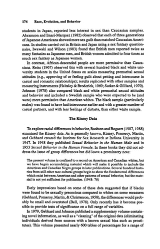 174 Race, Evolution, and Behavior
students in Japan, reported less interest in sex than Caucasian samples.
Abramson and Imari-Marquez (1982) observed that each of three generations
of Japanese Americans showed more sex guilt than matched Caucasian Ameri­
cans. In studies carried out in Britain and Japan using a sex fantasy question­
naire, Iwawaki and Wilson (1983) found that British men reported twice as
many fantasies as Japanese men, and British women admitted to four times as
much sex fantasy as Japanese women.
In contrast, African-descended people are more permissive than Cauca­
sians. Reiss (1967) observed this with several hundred black and white uni­
versity students in the United States on scales measuring premarital sexual
attitudes (e.g., approving of or feeling guilt about petting and intercourse in
casual and romantic relationships); results replicated with other samples and
measuring instruments (Heltsley & Broderick, 1969; Sutker & Gilliard, 1970).
Johnson (1978) also compared black and white premarital sexual attitudes
and behavior and included a Swedish sample who were expected to be (and
were) more permissive than American whites. The black sample (particularly
males) was found to have had intercourse earlier and with a greater number of
casual partners, and with less feelings of distaste, than either white sample.
The Kinsey Data
To explore racial differences in behavior, Rushton and Bogaert (1987,1988)
examined the Kinsey data. As is generally known, Kinsey, Pomeroy, Martin,
and Gebhard created the Institute for Sex Research at Indiana University in
1947. In 1948 they published Sexual Behavior in the Human Male and in
1953 Sexual Behavior in the Human Female. In these books they did not ad­
dress the issue of group differences but did leave a promissory note:
The present volume is confined to a record on American and Canadian whites, but
we have begun accumulating material which will make it possible to include the
American and Canadian Negro groups in later publications. Several hundred histo­
ries from still other race cultural groups begin to show the fundamental differences
which exist between American and other patterns of sexual behavior, but the mate­
rial is not yet sufficient for publication. (1948: 76)
Early impressions based on some of these data suggested that if blacks
were found to be sexually precocious compared to whites on some measures
(Gebhard, Pomeroy, Martin, & Christenson, 1958), the differences would prob­
ably be small and overstated (Bell, 1978). Only recently has it become pos­
sible to provide tests of significance on a full range of variables.
In 1979, Gebhard and Johnson published a supplementary volume contain­
ing novel information, as well as a “cleaning** of the original data (eliminating
individuals derived from sources with a known sexual bias such as prosti­
tutes). This volume presented nearly 600 tables of percentages for a range of
 