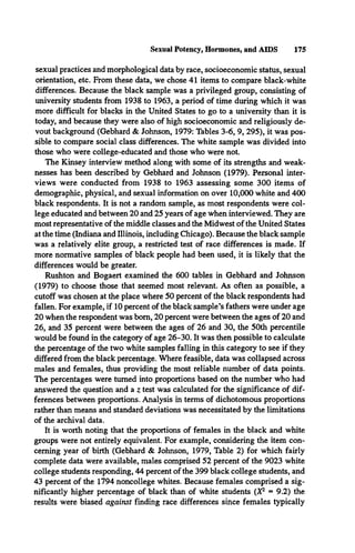 Sexual Potency, Hormones, and AIDS 175
sexual practices and morphological data by race, socioeconomic status, sexual
orientation, etc. From these data, we chose 41 items to compare black-white
differences. Because the black sample was a privileged group, consisting of
university students from 1938 to 1963, a period of time during which it was
more difficult for blacks in the United States to go to a university than it is
today, and because they were also of high socioeconomic and religiously de­
vout background (Gebhard & Johnson, 1979: Tables 3-6, 9, 295), it was pos­
sible to compare social class differences. The white sample was divided into
those who were college-educated and those who were not.
The Kinsey interview method along with some of its strengths and weak­
nesses has been described by Gebhard and Johnson (1979). Personal inter­
views were conducted from 1938 to 1963 assessing some 300 items of
demographic, physical, and sexual information on over 10,000 white and 400
black respondents. It is not a random sample, as most respondents were col­
lege educated and between 20 and 25 years of age when interviewed. They are
most representative of the middle classes and the Midwest of the United States
at the time (Indiana and Illinois, including Chicago). Because the black sample
was a relatively elite group, a restricted test of race differences is made. If
more normative samples of black people had been used, it is likely that the
differences would be greater.
Rushton and Bogaert examined the 600 tables in Gebhard and Johnson
(1979) to choose those that seemed most relevant. As often as possible, a
cutoff was chosen at the place where 50 percent of the black respondents had
fallen. For example, if 10 percent of the black sample’s fathers were under age
20 when the respondent was bom, 20 percent were between the ages of 20 and
26, and 35 percent were between the ages of 26 and 30, the 50th percentile
would be found in the category of age 26-30. It was then possible to calculate
the percentage of the two white samples falling in this category to see if they
differed from the black percentage. Where feasible, data was collapsed across
males and females, thus providing the most reliable number of data points.
The percentages were turned into proportions based on the number who had
answered the question and a z test was calculated for the significance of dif­
ferences between proportions. Analysis in terms of dichotomous proportions
rather than means and standard deviations was necessitated by the limitations
of the archival data.
It is worth noting that the proportions of females in the black and white
groups were not entirely equivalent. For example, considering the item con­
cerning year of birth (Gebhard & Johnson, 1979, Table 2) for which fairly
complete data were available, males comprised 52 percent of the 9023 white
college students responding, 44 percent of the 399 black college students, and
43 percent of the 1794 noncollege whites. Because females comprised a sig­
nificantly higher percentage of black than of white students (X2 = 9.2) the
results were biased against finding race differences since females typically
 