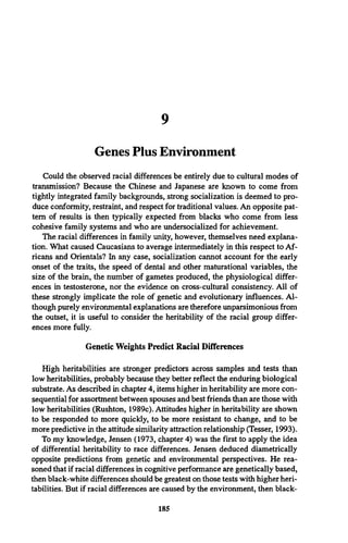 9
Genes Plus Environment
Could the observed racial differences be entirely due to cultural modes of
transmission? Because the Chinese and Japanese are known to come from
tightly integrated family backgrounds, strong socialization is deemed to pro­
duce conformity, restraint, and respect for traditional values. An opposite pat­
tern of results is then typically expected from blacks who come from less
cohesive family systems and who are undersocialized for achievement.
The racial differences in family unity, however, themselves need explana­
tion. What caused Caucasians to average intermediately in this respect to Af­
ricans and Orientals? In any case, socialization cannot account for the early
onset of the traits, the speed of dental and other maturational variables, the
size of the brain, the number of gametes produced, the physiological differ­
ences in testosterone, nor the evidence on cross-cultural consistency. All of
these strongly implicate the role of genetic and evolutionary influences. Al­
though purely environmental explanations are therefore unparsimonious from
the outset, it is useful to consider the heritability of the racial group differ­
ences more fully.
Genetic Weights Predict Racial Differences
High heritabilities are stronger predictors across samples and tests than
low heritabilities, probably because they better reflect the enduring biological
substrate. As described in chapter 4, items higher in heritability are more con­
sequential for assortment between spouses and best friends than are those with
low heritabilities (Rushton, 1989c). Attitudes higher in heritability are shown
to be responded to more quickly, to be more resistant to change, and to be
more predictive in the attitude similarity attraction relationship (Tesser, 1993).
To my knowledge, Jensen (1973, chapter 4) was the first to apply the idea
of differential heritability to race differences. Jensen deduced diametrically
opposite predictions from genetic and environmental perspectives. He rea­
soned that if racial differences in cognitive performance are genetically based,
then black-white differences should be greatest on those tests with higher heri­
tabilities. But if racial differences are caused by the environment, then black-
185
 