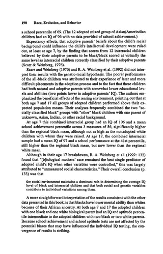190 Race, Evolution, and Behavior
a school percentile of 69. (The 12 adopted mixed group of Asian/Amerindian
children had an IQ of 96 with no data provided of school achievement.)
Expectancy effects, that adoptive parents* beliefs about the child’s racial
background could influence the child’s intellectual development were ruled
out, at least at age 7, by the finding that scores from 12 interracial children
believed by their adoptive parents to be black/black scored at virtually the
same level as interracial children correctly classified by their adoptive parents
(Scarr & Weinberg, 1976).
Scarr and Weinberg (1976) and R. A. Weinberg et al. (1992) did not inter­
pret their results with the genetic-racial hypothesis. The poorer performance
of the all-black children was attributed to their experience of later and more
difficult placements in the adoption process and to the fact that these children
had both natural and adoptive parents with somewhat lower educational lev­
els and abilities (two points lower in adoptive parents* IQ). The authors em­
phasized the beneficial effects of the rearing environment, pointing out that at
both age 7 and 17 all groups of adopted children performed above their ex­
pected population means. Their analyses frequently combined the two “so­
cially classified black” groups with “other” black children with one parent of
unknown, Asian, Indian, or other racial background.
At age 7 this combined interracial group had an IQ of 106 and a mean
school achievement percentile across 3 measures of 56, significantly higher
than the regional black mean, although not as high as the nonadopted white
children with whom they were raised. At age 17, the combined interracial
sample had a mean IQ of 97 and a school performance at the 41st percentile,
still higher than the regional black mean, but now lower than the regional
white mean.
Although in their age 17 breakdowns, R. A. Weinberg et al. (1992: 132)
found that “[b]iological mothers* race remained the best single predictor of
adopted child’s IQ when other variables were controlled,” this was largely
attributed to “unmeasured social characteristics.” Their overall conclusion (p.
133) was that
the social environment maintains a dominant role in determining the average IQ
level of black and interracial children and that both social and genetic variables
contribute to individual variations among them.
A more straightforward interpretation of the results consistent with the other
data presented in this book, is that blacks have lower mental ability than whites
because of their African ancestry. At both age 7 and 17 the adopted children
with one black and one white biological parent had an IQ and aptitude percen­
tile intermediate to the adopted children with two black or two white parents.
Because school achievement and school aptitude tests are not affected by the
potential biases that may have influenced the individual IQ testing, the con­
vergence of results is striking.
 
