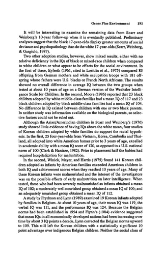 Genes Plus Environment 191
It will be interesting to examine the remaining data from Scarr and
Weinberg’s 10-year follow-up when it is eventually published. Preliminary
analyses suggest that the black 17-year-olds display greater amounts of social
deviance and psychopathology than do the white 17-year-olds (Scarr, Weinberg,
& Gargiulo, 1987).
Two other adoption studies, however, show mixed results, either with no
relative deficiency in the IQs of black or mixed-race children when compared
to white children or what appear to be effects for the social environment. In
the first of these, Eyferth (1961, cited in Loehlin et al., 1975) compared 83
offspring from German mothers and white occupation troops with 181 off­
spring whose fathers were U.S. blacks or French North Africans. The results
showed no overall difference in average IQ between the two groups when
tested at about 10 years of age on a German version of the Wechsler Intelli­
gence Scale for Children. In the second, Moore (1986) reported that 23 black
children adopted by white middle-class families had a mean IQ of 117 and 23
black children adopted by black middle-class families had a mean IQ of 104.
No difference in IQ existed between children with one or two black parents.
In neither study was information available on the biological parents, so selec­
tive factors could not be ruled out.
Although the Asian/Amerindian children in Scarr and Weinberg’s (1976)
study showed little evidence of having IQs above the white mean, four studies
of Korean children adopted by white families do support the racial hypoth­
esis. In the first, 25 four-year-olds from Vietnam, Korea, Cambodia and Thai­
land, all adopted into white American homes prior to 3 years of age, excelled
in academic ability with a mean IQ score of 120, as opposed to a U.S. national
norm of 100 (Clark & Hanisee, 1982). Prior to placement half the babies had
required hospitalization for malnutrition.
In the second, Winick, Meyer, and Harris (1975) found 141 Korean chil­
dren adopted as infants by American families exceeded American children in
both IQ and achievement scores when they reached 10 years of age. Many of
these Korean infants were malnourished and the interest of the investigators
was on the possible effects of early malnutrition on later intelligence. When
tested, those who had been severely malnourished as infants obtained a mean
IQ of 102; a moderately well nourished group obtained a mean IQ of 106; and
an adequately nourished group obtained a mean IQ of 112.
A study by Frydman and Lynn (1989) examined 19 Korean infants adopted
by families in Belgium. At about 10 years of age, their mean IQ was 119, the
verbal IQ was 111, and the performance IQ was 124. Because the Belgian
norms had been established in 1954 and Flynn’s (1984) evidence suggested
that mean IQs in all economically developed nations had been increasing over
time by about 3 IQ points a decade, Lynn corrected the Belgian norms upward
to 109. This still left the Korean children with a statistically significant 10
point advantage over indigenous Belgian children. Neither the social class of
 