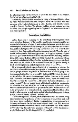 192 Race, Evolution, and Behavior
the adopting parent nor the number of years the child spent in the adopted
family had any effect on the child’s IQ.
A study by Brooks (1989) examined a group of Korean children raised
by white American families. She compared their activity level and tem­
perament with white infants raised in white families and Oriental infants
raised in Oriental families. The adopted children scored partway between
the other two groups suggesting that both genetic and environmental fac­
tors were operative.
Generalizing Heritabilities
A less direct line of reasoning for the heritability of racial group differ­
ences is to show that many of the variables on which the populations differ are
substantially heritable. Chapter 3 reviewed the behavioral genetic literature
on intelligence, rate of maturation, strength of sex drive, altruism, family struc­
ture, and law abidingness. Occasionally heritabilities have been calculated for
races other than Caucasoids, although their number is small. Thus, for tests of
mental ability, data for 543 monozygotic and 134 dizygotic Japanese 12-year-
old twins gave correlations of 0.78 and 0.49 respectively, indicating a herita­
bility of 58 percent (R. Lynn & Hattori, 1990). Similarly the genetic and cultural
transmission of obesity in black families is similar to that among white fami­
lies, which led the authors of the study to conclude that the greater obesity in
black people is probably mediated genetically (Ness et al., 1991).
By a process of inductive generalization, it is reasonable to estimate the
heritability of the differences between groups to be roughly the same as that
within groups, or about 50 percent. A formal relation of within-group to be-
tween-group heritability was proposed by DeFries (1972), but, to the best of
my knowledge, this has not been developed further. However, as the geneti­
cist Theodosius Dobzhansky (1970: Preface) wrote, “does one need nowa­
days to convince the reader that... differences between subspecies... are
mostly genetic?” He was writing about wild animals and plants, but, as natu­
ral scientists, how can we afford not to extrapolate this to humans? Many
heritabilities have been found to be generalizable across distinct cultural and
racial groups, that is, to correlate with the magnitudes of heritabilities calcu­
lated in other groups, as well as to predict behavioral phenomena in those
groups (Rushton, 1989b; Figure 9.1 and chap. 4).
A standard objection, however, exists to the effect that one cannot apply
observations within populations to valid comparisons between them until such
time as we know conclusively that the two populations being compared have
been exposed to exactly the same environmental conditions. This argument
was made most explicit in an influential article by Bodmer and Cavalli-Sforza
(1970) following the controversy generated by Jensen’s (1969) classic mono­
graph. Bodmer and Cavalli-Sforza (1970: 29) concluded:
 