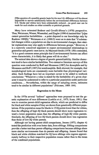 Genes Plus Environment 193
[T]he question of a possible genetic basis for the race I.Q. difference will be almost
impossible to answer satisfactorily before the environmental differences between
U.S. blacks and whites have been substantially reduced...no good case can be
made for such studies on either scientific or practical grounds.
Many have reiterated Bodmer and Cavalli-Sforza’s (1970) perspective.
Thus, Weizmann, Wiener, Wiesenthal, and Ziegler (1990:4) insisted that “[o]ne
cannot generalize heritabilities... a point disputed to our knowledge only by
Rushton 1989[b].” Weizmann et al. (1990:5) went on to state that “if substan­
tial changes within a population are due to environmental changes, then simi­
lar explanations may also apply to differences between groups.” However, it
is a narrowly conceived argument to expect environmental relationships to
generalize and genetic ones not to. As Maynard-Smith (1978: 150) contended,
“it is a good common sense principle that if environmental factors can affect
some characteristic, it is likely that genes will do so also.”
The animal data shows a degree of genetic generalizability. Similar charac­
ters tend to have similar heritabilities. Two extensive literature surveys of this
question were conducted by Roff and Mousseau (1987) for drosophila and by
Mousseau and Roff (1987) for nondrosophila. Both showed, for example, that
morphological traits are consistently more heritable than physiological vari­
ables. Such findings have led an important caveat to be added to textbook
conclusions: “Whenever a value is stated for the heritability of a given char­
acter it must be understood to refer to a particular population under particular
conditions__Nevertheless, within the range of sampling errors, estimates
tend to be similar in different populations” (Falconer, 1989: 164).
Regression to the Mean
In the 1970s several “indirect” approaches were proposed to test the ge­
netic explanation of race differences (Loehlin et al., 1975; Scarr, 1981). One
was to examine parent-child regression effects, which are predicted to differ
for black and white samples if they are drawn from genetically different popu­
lations. If the population mean for blacks is 15 IQ points lower than for whites,
then the offspring of high-IQ black parents should show more regression to­
ward a lower population mean than the offspring of high-IQ white parents.
Similarly, the offspring of low-IQ black parents should show less regression
than those of low-IQ white parents.
Although not having parent-child comparisons, Jensen (1973, chapter 4)
tested the prediction with even better data, from siblings. Sibling comparisons
provide a better test than parent-offspring comparisons because siblings share
more similar environments than do parents and offspring. Jensen found that
black and white children matched for IQ have siblings who regress approxi­
mately halfway to their respective population means rather than to the mean
of the combined populations.
 