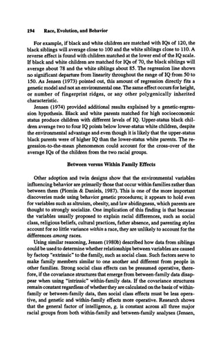 194 Race, Evolution, and Behavior
For example, if black and white children are matched with IQs of 120, the
black siblings will average close to 100 and the white siblings close to 110. A
reverse effect is found with children matched at the lower end of the IQ scale.
If black and white children are matched for IQs of 70, the black siblings will
average about 78 and the white siblings about 85. The regression line shows
no significant departure from linearity throughout the range of IQ from 50 to
150. As Jensen (1973) pointed out, this amount of regression directly fits a
genetic model and not an environmental one. The same effect occurs for height,
or number of fingerprint ridges, or any other polygenically inherited
characteristic.
Jensen (1974) provided additional results explained by a genetic-regres­
sion hypothesis. Black and white parents matched for high socioeconomic
status produce children with different levels of IQ. Upper-status black chil­
dren average two to four IQ points below lower-status white children, despite
the environmental advantage and even though it is likely that the upper-status
black parents were of higher IQ than the lower-status white parents. The re-
gression-to-the-mean phenomenon could account for the cross-over of the
average IQs of the children from the two racial groups.
Between versus Within Family Effects
Other adoption and twin designs show that the environmental variables
influencing behavior are primarily those that occur within families rather than
between them (Plomin & Daniels, 1987). This is one of the more important
discoveries made using behavior genetic procedures; it appears to hold even
for variables such as altruism, obesity, and law abidingness, which parents are
thought to strongly socialize. One implication of this finding is that because
the variables usually proposed to explain racial differences, such as social
class, religious beliefs, cultural practices, father absence, and parenting styles
account for so little variance within a race, they are unlikely to account for the
differences among races.
Using similar reasoning, Jensen (1980b) described how data from siblings
could be used to determine whether relationships between variables are caused
by factory “extrinsic” to the family, such as social class. Such factors serve to
make family members similar to one another and different from people in
other families. Strong social class effects can be presumed operative, there­
fore, if the covariance structures that emerge from between-family data disap­
pear when using “intrinsic” within-family data. If the covariance structures
remain constant regardless of whether they are calculated on the basis of within-
family or between-family data, then social class effects must be less opera­
tive, and genetic and within-family effects more operative. Research shows
that the general factor of intelligence, g, is constant across all three major
racial groups from both within-family and between-family analyses (Jensen,
 