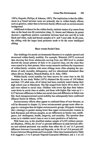Genes Plus Environment 195
1987a; Nagoshi, Phillips, & Johnson, 1987). The implication is that the differ­
ences in g found between races are primarily due to within-family effects,
such as genetics, rather than to between-family effects such as socioeconomic
background.
Additional evidence for the within-family, intrinsic nature of g comes from
data on the head size-IQ correlation (chap. 2). Jensen and Johnson (in press)
showed a significant positive correlation between head size and IQ in both
black and white, male and female samples of 4- and 7-year-olds. In all cases,
the sibling with the larger head perimeter tends to be the more intelligent
sibling.
Race versus Social Class
One challenge for purely environmental theories is to explain upward and
downward within-family mobility. For example, Weinrich (1977) reviewed
data showing that those adolescents moving from one SES level to another
showed the sexual patterns of their to be acquired class, not the class they
were raised in by their parents. More recent research confirms the importance
of within-family variation with some siblings more often adopting the syn­
drome of early sexuality, delinquency, and low educational attainment than
others (Rowe, Rodgers, Meseck-Bushey, & St. John, 1989).
Within-family social mobility has been known for some time in the IQ
literature. In one study Waller (1971) obtained the IQ scores of 130 fathers
and their 172 adult sons, all of whom had been routinely tested during their
high school year in Minnesota. The IQs ranged from below 80 to above 130
and were related to social class. Children with lower IQs than their fathers
went down in social class as adults, and those with higher IQs went up (r =
0.37 between difference in father-son social class and difference in father-son
IQ). Such intergenerational social mobility has subsequently been confirmed
(Mascie-Taylor & Gibson, 1978).
Socioeconomic effects often appear to confound those of race because, as
will be discussed in chapter 13, lower socioeconomic groups more often en­
gage in r-strategies than do higher socioeconomic groups. Dizygotic twinning
(the r-strategy) is greater among lower than upper socioeconomic women in
both European and African samples, as are differences in family size, intelli­
gence, law abidingness, health, longevity, and sexuality. The question then
arises as to whether social class or race is more predictive of behavior.
With brain size, in the stratified random sample of 6,325 military person­
nel (Rushton, 1992a), the 18 cm3(1 percent) difference in rank between offic­
ers and enlisted personnel was smaller than either the 21 cm3 (1.5 percent)
difference between Caucasoids and Negroids, or the 36 cm3(2.6 percent) dif­
ference between Mongoloids and Caucasoids. Other data (summarized in Table
6.6) suggests a 4 to 6 percent Negroid-Caucasoid difference and a 1 to 2.8
 