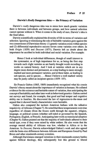 Preface P 25
Darwin’s Really Dangerous Idea — the Primacy of Variation
Darwin’s really dangerous idea was to stress how much genetic variation
there is between individuals and between groups, and how natural selection
cannot operate without it. When it comes to the study of race, Darwin’s idea is
the final taboo.
Darwin scientifically explained the diversity of life in terms of variation and
selection. Ignoring or minimizing the role of heritable variation goes against the
two cornerstones of Darwinian theory: (1) genetic variation exists within species
and (2) differential reproductive success favors some varieties over others. In
both Origin (1859) and Descent (1871), Darwin left no doubt about the
importance he ascribed to both individual and racial variation. For example:
Hence I look at individual differences, though of small interest to
the systematist, as of high importance for us, as being the first step
towards such slight varieties as are barely thought worth recording in
works on natural history. And I look at varieties which are in any
degree more distinct and permanent, as a step leading to more strongly
marked and more permanent varieties; and at these latter, as leading to
sub-species, and to species . .. Hence I believe a well marked variety
may be justly called an incipient species (1859: 107).
Sir Francis Galton (1865, 1869) immediately recognized what his cousin
Darwin’s theory meant about the importance of variation in humans. He collated
evidence for the existence and heritable nature of variation, thus anticipating the
concept of heritability and other later work in behavioral genetics. Galton carried
out surveys and found, for example, that good and bad temper and cognitive
ability ran in families. He discovered the law of regression-to-the-mean and
argued that it showed family characteristics were heritable.
Galton also compared the taciturn American Indians with the talkative
impulsivity of Africans (Chapter 7). He noted that these temperaments were true
regardless of climate (from the frozen north through the equator), religion,
language, or political system (whether self-ruled or governed by the Spanish,
Portuguese, English, or French). Anticipating later work on transracial adoption
(Chapter 9), Galton pointed out that the majority of individuals adhered to their
racial type, even if they were raised by white settlers. He also wrote that the
average mental ability of Africans was low, whether in Africa or in the
Americas. In Descent, Darwin acknowledged Galton’s work and also agreed
with the brain-size differences between Africans and Europeans found by Paul
Broca and other nineteenth-century scientists.
Although Darwinians emerged victorious in their nineteenth-century battles
against biblical theology, they subsequently lost this ground to liberal
 