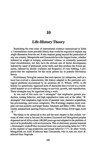 10
Life-History Theory
Explaining the total array of international evidence summarized in Table
1.1 necessitates a more powerful theory than would be required to explain any
single dimension from the set. It also requires going beyond the particulars of
any one country. Mongoloids and Caucasoids have the largest brains, whether
indexed by weight at autopsy, endocranial volume, or externally measured
head circumference, but they have the slowest rate of dental development,
indexed by onset of permanent molar teeth, and they produce the fewest ga­
metes, indexed by double ovulation and frequency of twin birthing. I pro­
posed that the explanation for the racial pattern lay in primate life-history
theory.
Evolutionary biologists assume that each species (or subspecies, such as a
race) has evolved a characteristic life history adapted to the particular eco­
logical problems encountered by its ancestors (E. O. Wilson, 1975). A life
history is a genetically organized suite of characters that evolved in a coordi­
nated manner so as to allocate energy to survival, growth, and reproduction..
These strategies may be organized along a scale.
At one end of this scale are “r-strategies” that emphasize gamete pro­
duction, mating behavior, and high reproductive rates and, at the other, “X-
strategies” that emphasize high levels of parental care, resource acquisition,
kin provisioning, and social complexity. The /C-strategy requires more com­
plex nervous systems and larger brains. Johanson and Edey (1981: 326) suc­
cinctly summarized, quoting Owen Lovejoy: “More brains, fewer eggs, more
‘
K  ”
The thesis to be advanced in this and the next chapter is that archaic ver­
sions of what were to become the modem Caucasoid and Mongoloid peoples
dispersed out ofAfrica about 100,000 years ago and adapted to the problem of
survival in predictably cold environments. This evolutionary process required
a bioenergetic tradeoff that increased brain size and parenting behavior (“IT*)
at the expense of egg production and sexual behavior (“r”). In other words,
Mongoloids are more ^-selected than Caucasoids, who in turn are more K-
selected than Negroids.
199
 