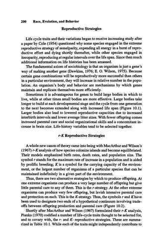 200 Race, Evolution, and Behavior
Reproductive Strategies
Life cycle traits and their variations began to receive increasing study after
a paper by Cole (1954) questioned why some species engaged in the extreme
reproductive strategy of semelparity, expending all energy in a burst of repro­
ductive effort and dying shortly thereafter, while other species engaged in
iteroparity, reproducing at regular intervals over the life span. Since then much
additional information on life histories has been amassed.
The fundamental axiom of sociobiology is that an organism is just a gene’s
way of making another gene (Dawkins, 1976; E. O. Wilson, 1975). Because
certain gene combinations will be reproductively more successful than others
in a particular environment, they will increase in relative number in the popu­
lation. An organism’s body and behavior are mechanisms by which genes
maintain and replicate themselves more efficiently.
Sometimes it is advantageous for genes to build large bodies in which to
live, while at other times small bodies are more effective. Large bodies take
longer to build at each developmental stage and the cycle from one generation
to the next becomes extended along with increased life span (Figure 10.1).
Larger bodies also lead to lowered reproductive capacities due to increased
interbirth intervals and lower average litter sizes. With fewer offspring comes
increased parental care and social organizational skills and a concomitant in­
crease in brain size. Life-history variables tend to be selected together.
r-K Reproductive Strategies
A whole new canon of theory came into being with MacArthur and Wilson’s
(1967) r-K analysis of how species colonize islands and become equilibriated.
Their models emphasized birth rates, death rates, and population size. The
symbol r stands for the maximum rate of increase in a population and is aided
by prolific breeding; K is a symbol for the carrying capacity of the environ­
ment, or the largest number of organisms of a particular species that can be
maintained indefinitely in a given part of the environment.
Thus, there are two alternative strategies by which to produce offspring. At
one extreme organisms can produce a very large number of offspring but give
little parental care to any of them. This is the r-strategy. At the other extreme
organisms can produce very few offspring, but lavish intensive parental care
and protection on each. This is the /C-strategy. Thus, the symbols r and A
Thave
been used to designate two ends of a hypothetical continuum involving trade­
offs between offspring production and parental care (Figure 10.2).
Shortly after MacArthur and Wilson (1967) formulated their r-K analysis,
Pianka (1970) codified a number of life-cycle traits thought to be selected for,
and to covary with, the r- and K- reproductive strategies. These are summa­
rized in Table 10.1. While each of the traits might independently contribute to
 