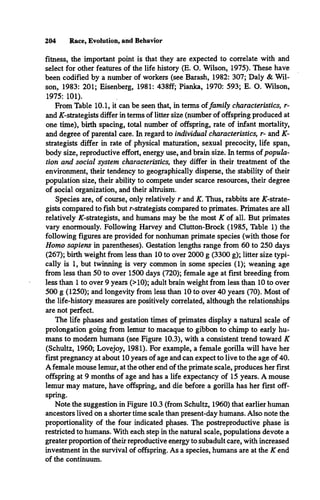 204 Race, Evolution, and Behavior
fitness, the important point is that they are expected to correlate with and
select for other features of the life history (E. O. Wilson, 1975). These have
been codified by a number of workers (see Barash, 1982: 307; Daly & Wil­
son, 1983: 201; Eisenberg, 1981: 438ff; Pianka, 1970: 593; E. O. Wilson,
1975: 101).
From Table 10.1, it can be seen that, in terms offamily characteristics, r­
and AT-strategists differ in terms of litter size (number of offspring produced at
one time), birth spacing, total number of offspring, rate of infant mortality,
and degree of parental care. In regard to individual characteristics, r- and K-
strategists differ in rate of physical maturation, sexual precocity, life span,
body size, reproductive effort, energy use, and brain size. In terms of popula­
tion and social system characteristics, they differ in their treatment of the
environment, their tendency to geographically disperse, the stability of their
population size, their ability to compete under scarce resources, their degree
of social organization, and their altruism.
Species are, of course, only relatively r and K. Thus, rabbits are /^-strate­
gists compared to fish but r-strategists compared to primates. Primates are all
relatively /^-strategists, and humans may be the most K of all. But primates
vary enormously. Following Harvey and Clutton-Brock (1985, Table 1) the
following figures are provided for nonhuman primate species (with those for
Homo sapiens in parentheses). Gestation lengths range from 60 to 250 days
(267); birth weight from less than 10 to over 2000 g (3300 g); litter size typi­
cally is 1, but twinning is very common in some species (1); weaning age
from less than 50 to over 1500 days (720); female age at first breeding from
less than 1 to over 9 years (>10); adult brain weight from less than 10 to over
500 g (1250); and longevity from less than 10 to over 40 years (70). Most of
the life-history measures are positively correlated, although the relationships
are not perfect.
The life phases and gestation times of primates display a natural scale of
prolongation going from lemur to macaque to gibbon to chimp to early hu­
mans to modem humans (see Figure 10.3), with a consistent trend toward K
(Schultz, 1960; Lovejoy, 1981). For example, a female gorilla will have her
first pregnancy at about 10 years of age and can expect to live to the age of 40.
A female mouse lemur, at the other end of the primate scale, produces her first
offspring at 9 months of age and has a life expectancy of 15 years. A mouse
lemur may mature, have offspring, and die before a gorilla has her first off­
spring.
Note the suggestion in Figure 10.3 (from Schultz, 1960) that earlier human
ancestors lived on a shorter time scale than present-day humans. Also note the
proportionality of the four indicated phases. The postreproductive phase is
restricted to humans. With each step in the natural scale, populations devote a
greater proportion of their reproductive energy to subadult care, with increased
investment in the survival of offspring. As a species, humans are at the K end
of the continuum.
 