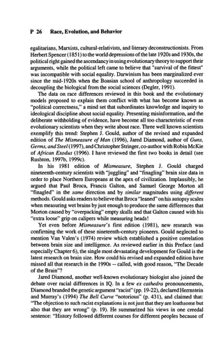 P 26 Race, Evolution, and Behavior
egalitarians, Marxists, cultural-relativists, and literary deconstructionists. From
Herbert Spencer (1851) to the world depressions of the late 1920s and 1930s, the
political right gained the ascendancy in using evolutionary theory to support their
arguments, while the political left came to believe that "survival of the fittest"
was incompatible with social equality. Darwinism has been marginalized ever
since the mid-1920s when the Boasian school of anthropology succeeded in
decoupling the biological from the social sciences (Degler, 1991).
The data on race differences reviewed in this book and the evolutionary
models proposed to explain them conflict with what has become known as
“political correctness,” a mind set that subordinates knowledge and inquiry to
ideological discipline about social equality. Presenting misinformation, and the
deliberate withholding of evidence, have become all too characteristic of even
evolutionary scientists when they write about race. Three well known scientists
exemplify this trend: Stephen J. Gould, author of the revised and expanded
edition of The Mismeasure of Man (1996), Jared Diamond, author of Guns,
Germs, and Steel (1997), and Christopher Stringer, co-author with Robin McKie
of African Exodus (1996). I have reviewed the first two books in detail (see
Rushton, 1997b, 1999c).
In his 1981 edition of Mismeasure, Stephen J. Gould charged
nineteenth-century scientists with “juggling” and “finagling” brain size data in
order to place Northern Europeans at the apex of civilization. Implausibly, he
argued that Paul Broca, Francis Galton, and Samuel George Morton all
“finagled” in the same direction and by similar magnitudes using different
methods. Gould asks readers to believe that Broca “leaned” on his autopsy scales
when measuring wet brains byjust enough to produce the same differences that
Morton caused by “overpacking” empty skulls and that Galton caused with his
“extra loose” grip on calipers while measuring heads!
Yet even before Mismeasure's first edition (1981), new research was
confirming the work of these nineteenth-century pioneers. Gould neglected to
mention Van Valen’s (1974) review which established a positive correlation
between brain size and intelligence. As reviewed earlier in this Preface (and
especially Chapter 6), the single most devastating development for Gould is the
latest research on brain size. How could his revised and expanded edition have
missed all that research in the 1990s - called, with good reason, “The Decade
of the Brain”?
Jared Diamond, another well-known evolutionary biologist also joined the
debate over racial differences in IQ. In a few ex cathedra pronouncements,
Diamond branded the genetic argument “racist” (pp. 19-22), declared Hermstein
and Murray’s (1994) The Bell Curve “notorious” (p. 431), and claimed that:
“The objection to such racist explanations is notjust that they are loathsome but
also that they are wrong” (p. 19). He summarized his views in one creedal
sentence: “History followed different courses for different peoples because of
 