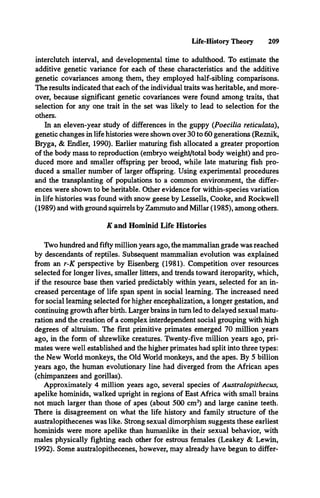 Life-History Theory 209
interclutch interval, and developmental time to adulthood. To estimate the
additive genetic variance for each of these characteristics and the additive
genetic covariances among them, they employed half-sibling comparisons.
The results indicated that each of the individual traits was heritable, and more­
over, because significant genetic covariances were found among traits, that
selection for any one trait in the set was likely to lead to selection for the
others.
In an eleven-year study of differences in the guppy (Poecilia reticulata),
genetic changes in life histories were shown over 30 to 60 generations (Reznik,
Bryga, & Endler, 1990). Earlier maturing fish allocated a greater proportion
of the body mass to reproduction (embryo weight/total body weight) and pro­
duced more and smaller offspring per brood, while late maturing fish pro­
duced a smaller number of larger offspring. Using experimental procedures
and the transplanting of populations to a common environment, the differ­
ences were shown to be heritable. Other evidence for within-species variation
in life histories was found with snow geese by Lessells, Cooke, and Rockwell
(1989) and with ground squirrels by Zammuto and Millar (1985), among others.
K and Hominid Life Histories
Two hundred and fifty million years ago, the mammalian grade was reached
by descendants of reptiles. Subsequent mammalian evolution was explained
from an r-K perspective by Eisenberg (1981). Competition over resources
selected for longer lives, smaller litters, and trends toward iteroparity, which,
if the resource base then varied predictably within years, selected for an in­
creased percentage of life span spent in social learning. The increased need
for social learning selected for higher encephalization, a longer gestation, and
continuing growth after birth. Larger brains in turn led to delayed sexual matu­
ration and the creation of a complex interdependent social grouping with high
degrees of altruism. The first primitive primates emerged 70 million years
ago, in the form of shrewlike creatures. Twenty-five million years ago, pri­
mates were well established and the higher primates had split into three types:
the New World monkeys, the Old World monkeys, and the apes. By 5 billion
years ago, the human evolutionary line had diverged from the African apes
(chimpanzees and gorillas).
Approximately 4 million years ago, several species of Australopithecus,
apelike hominids, walked upright in regions of East Africa with small brains
not much larger than those of apes (about 500 cm3) and large canine teeth.
There is disagreement on what the life history and family structure of the
australopithecenes was like. Strong sexual dimorphism suggests these earliest
hominids were more apelike than humanlike in their sexual behavior, with
males physically fighting each other for estrous females (Leakey & Lewin,
1992). Some australopithecenes, however, may already have begun to differ­
 