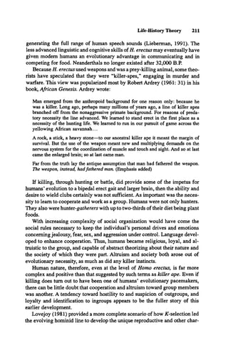 Life-History Theory 211
generating the full range of human speech sounds (Lieberman, 1991). The
less advanced linguistic and cognitive skills of H. erectus may eventually have
given modem humans an evolutionary advantage in communicating and in
competing for food. Neanderthals no longer existed after 32,000 B.P.
Because H. erectus used weapons and was a prey-killing animal, some theo­
rists have speculated that they were “killer-apes,” engaging in murder and
warfare. This view was popularized most by Robert Ardrey (1961: 31) in his
book, African Genesis. Ardrey wrote:
Man emerged from the anthropoid background for one reason only: because he
was a killer. Long ago, perhaps many millions of years ago, a line of killer apes
branched off from the nonaggressive primate background. For reasons of preda­
tory necessity the line advanced. We learned to stand erect in the first place as a
necessity of the hunting life. We learned to run in our pursuit of game across the
yellowing African savannah...
A rock, a stick, a heavy stone—to our ancestral killer ape it meant the margin of
survival. But the use of the weapon meant new and multiplying demands on the
nervous system for the coordination of muscle and touch and sight. And so at last
came the enlarged brain; so at last came man.
Far from the truth lay the antique assumption that man had fathered the weapon.
The weapon, instead, hadfathered man. (Emphasis added)
If killing, through hunting or battle, did provide some of the impetus for
humans* evolution to a bipedal erect gait and larger brain, then the ability and
desire to wield clubs certainly was not sufficient. As important was the neces­
sity to learn to cooperate and work as a group. Humans were not only hunters.
They also were hunter-gatherers with up to two-thirds of their diet being plant
foods.
With increasing complexity of social organization would have come the
social rules necessary to keep the individual’s personal drives and emotions
concerning jealousy, fear, sex, and aggression under control. Language devel­
oped to enhance cooperation. Thus, humans became religious, loyal, and al­
truistic to the group, and capable of abstract theorizing about their nature and
the society of which they were part. Altruism and society both arose out of
evolutionary necessity, as much as did any killer instincts.
Human nature, therefore, even at the level of Homo erectus, is far more
complex and positive than that suggested by such terms as killer ape. Even if
killing does turn out to have been one of humans* evolutionary pacemakers,
there can be little doubt that cooperation and altruism toward group members
was another. A tendency toward hostility to and suspicion of outgroups, and
loyalty and identification to ingroups appears to be the fuller story of this
earlier development.
Lovejoy (1981) provided a more complete scenario of how ^-selection led
the evolving hominid line to develop the unique reproductive and other char­
 