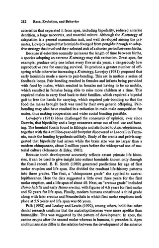 212 Race, Evolution, and Behavior
acteristics that separated it from apes, including bipedality, reduced anterior
dentition, a large neocortex, and material culture. Although the AT-strategy of
adaptation is a general mammalian trait, and well developed among the pri­
mates, Lovejoy argued that hominids diverged from pongids through an adap­
tive strategy that involved the r-selected trait of a shorter period between births.
Because AT-selection normally increases the length of time between births,
a species adopting an extreme AT-strategy may risk extinction. Great apes, for
example, produce only one infant every five or six years, a dangerously low
reproductive rate for ensuring survival. To produce a greater number of off­
spring while otherwise increasing a AT-strategy, Lovejoy (1981) proposed that
early hominids made a move to pair-bonding. This set in motion a series of
feedback loops. Pair-bonding resulted in females and infants being provided
with food by males, which resulted in females not having to be so mobile,
which resulted in females being able to raise more children at a time. This
required males to carry food back to their families, which required a bipedal
gait to free the hands for carrying, which required pair-bonding so that the
food the males brought back was used by their own genetic offspring. Pair­
bonding may also have resulted in a reduction in male-male competition for
mates, thus making cooperation and wider social bonding possible.
Lovejoy’s (1981) ideas challenged the consensus of opinion, ever since
Darwin, that bipedality and a large neocortex arose out of tool use and hunt­
ing. The hominid fossils found in Ethiopia and attributed to Australopithecus,
together with the 4 million-year-old footprint discovered at Laeotali in Tanza­
nia, made the hunting hypothesis unlikely. Study of the crania and pelvis sug­
gested that bipedality had arisen while the brain size was no larger than a
modem chimpanzee, about 2 million years before the widespread use of ma­
terial culture (Johanson & Edey, 1981).
Because tooth development accurately reflects extant primate life histo­
ries, it can be used to give insight into extinct hominids known only through
the fossil record. B. H. Smith (1989) generated predictions for age of first
molar eruption and life span. She divided the resultant life-history patterns
into three grades. The first, a “chimpanzee grade” she applied to austra-
lopithecenes. Here the data suggested a little over three years for the first
molar eruption, and a life span of about 40. Next, an “erectus grade” included
Homo habilis and early Homo erectus, with figures of 4.6 years for first molar
and 52 years for life span. Finally, modem humans constituted a third grade
along with later erectus and Neanderthals in which first molar eruptions took
place at 5.9 years and life span was 66 years.
Falk (1992) and Leakey and Lewin (1992), among others, hold that other
dental research confirms that the australopithecenes were more apelike than
humanlike. This was suggested by the pattern of development. In apes, the
canine erupts after the second molar whereas in humans, it precedes it. Apes
and humans also differ in the relation between the development of the anterior
 