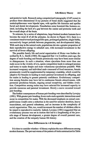 Life-History Theory 213
and posterior teeth. Research using computerized tomography (CAT scans) to
produce three-dimensional X-ray pictures of fossil skulls suggested that the
australopithecenes were bipedal apes, with apelike life histories and apelike
facial and dental developments. Nonetheless some hominid-like features ex­
isted, including the lack of a gap between the canine and premolar teeth and
the overall shape of the brain.
To reiterate, by a series of adaptations, large brained modem humans have
become the most K of all the primates. As shown in Figure 10.3, there is a
consistent trend toward prolonged life span, prolonged gestation, single births,
successively longer periods between pregnancies, and developmental delay.
With each step in the natural scale, populations devote a greater proportion of
their reproductive energy to subadult care, with increased investment in the
survival of fewer offspring.
The possible family life and social organization of Homo was further de­
scribed by R. L. Smith (1984). He suggested that 1 to 2 million years ago, the
degree of male bonding and female promiscuity may have been more similar
to chimpanzees. In such a situation, where ejaculates from more than one
male occur in the vicinity of ova, sperm competition leads to enlarged penises
and testes to make deeper and more voluminous ejaculations possible. With
increased weaponry and individual male command of food resources, female
promiscuity would be supplemented by temporary courtship, which would be
adaptive for females in leading to more paternal investment in offspring, and
for males in leading to greater paternity confidence. Evolutionary competi­
tion among females may have led to continuous female attractiveness, with
perennial pendulous breasts, ongoing sexual receptivity, and hidden ovula­
tion. Competition among males may have selected for increased capacity to
provide resources and paternal investment. Slowly a move occurred toward
pair-bonding.
The further consequences ofhuman pair-bonding were described by Lovejoy
(1981). With greater pair-bonding, fewer male-male agonistic interactions need
occur in competition for mates. With the decreased emphasis on sexual com­
petitiveness would come a reduction in the need for anterior dentition, heavy
musculature, and general robustness, and an increase in the complexity of
social organization. This, too, would increment the number of children able to
be raised to reproductive maturity. Indeed, Lovejoy (1981) suggested that an
evolutionary process was set in motion that led to a lengthening of the juve­
nile stage of human development, a greater degree of overall parental care,
and the creation of the uniquely human life history.
Race Differences in r-K Strategies
It is time to consider whether r-K theory explains the race differences among
modem humans. The pervasiveness of the pattern of traits summarized in Table
 