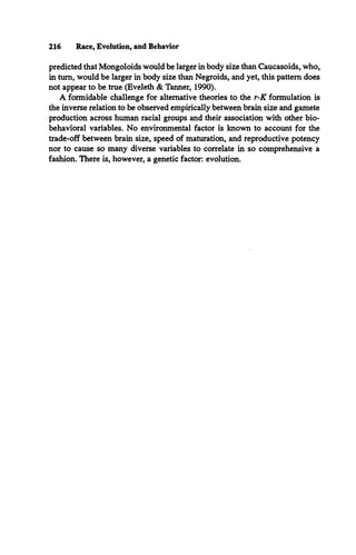 predicted that Mongoloids would be larger in body size than Caucasoids, who,
in turn, would be larger in body size than Negroids, and yet, this pattern does
not appear to be true (Eveleth & Tanner, 1990).
A formidable challenge for alternative theories to the r-K formulation is
the inverse relation to be observed empirically between brain size and gamete
production across human racial groups and their association with other bio­
behavioral variables. No environmental factor is known to account for the
trade-off between brain size, speed of maturation, and reproductive potency
nor to cause so many diverse variables to correlate in so comprehensive a
fashion. There is, however, a genetic factor: evolution.
216 Race, Evolution, and Behavior
 