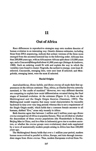 11
Out ofAfrica
Race differences in reproductive strategies map onto modem theories of
human evolution in an interesting way. Genetic distance estimates, including
those from DNA sequencing, indicate that archaic versions of the three races
emerged from the ancestral hominid line in the following order: Africans less
than 200,000 years ago, with an African/non-African split about 110,000 years
ago, and a Caucasoid/Mongoloid about 41,000 years ago (Stringer & Andrews,
1988). Such an ordering would fit with and explain the way in which the
variables were found to cluster: Negroids, the earliest to emerge, were least K-
selected; Caucasoids, emerging later, were next least ^-selected; and Mon­
goloids, emerging latest, were the most K-selected.
Racial Origins
Australopithecus, Homo habilis, and Homo erectus all made their first ap­
pearances on the African continent. Thus, Africa, as Charles Darwin correctly
surmised, is “the cradle of mankind.” However, two very different theories
are competing to explain how racial differentiation occurred during the final
stages of hominid evolution. At the extremes (Figure 11.1), these are-the
M ultiregional and the Single Origin theories (Sussman, 1993). The
Multiregional model requires that many racial characteristics be traceable
backward in time over very long periods whereas this is not a requirement of
the Single Origin model, which holds that a common female ancestor to all
humans, dubbed “Eve,” arose only recently in Africa.
Both theories agree that between 1 million and 2 million years ago Homo
erectus emerged out ofAfrica to populate Eurasia. They are divided on whether
the descendants of these erectus populations (the Neanderthals in Europe,
Beijing Man in China, and Java Man in Indonesia) gave rise to modem ances­
tors, or whether the erectus groups were evolutionary dead ends supplanted
by a wave of anatomically modem people arising in Africa less than 200,000
years ago.
The Multiregional theory holds that over a 1 million-year-period, modem
human races evolved in parallel in Africa, Europe, and Asia through interme­
diate stages from Homo erectus. Thus, modem Europeans evolved from Ne-
217
 