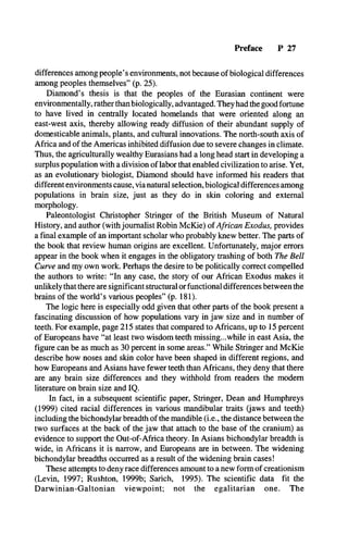 Preface P 27
differences among people’s environments, not because of biological differences
among peoples themselves” (p. 25).
Diamond’s thesis is that the peoples of the Eurasian continent were
environmentally, rather than biologically, advantaged. They had the good fortune
to have lived in centrally located homelands that were oriented along an
east-west axis, thereby allowing ready diffusion of their abundant supply of
domesticable animals, plants, and cultural innovations. The north-south axis of
Africa and of the Americas inhibited diffusion due to severe changes in climate.
Thus, the agriculturally wealthy Eurasians had a long head start in developing a
surplus population with a division of labor that enabled civilization to arise. Yet,
as an evolutionary biologist, Diamond should have informed his readers that
different environments cause, via natural selection, biological differences among
populations in brain size, just as they do in skin coloring and external
morphology.
Paleontologist Christopher Stringer of the British Museum of Natural
History, and author (with journalist Robin McKie) of African Exodus, provides
a final example of an important scholar who probably knew better. The parts of
the book that review human origins are excellent. Unfortunately, major errors
appear in the book when it engages in the obligatory trashing of both The Bell
Curve and my own work. Perhaps the desire to be politically correct compelled
the authors to write: “In any case, the story of our African Exodus makes it
unlikely that there are significant structural or functional differences between the
brains of the world’s various peoples” (p. 181).
The logic here is especially odd given that other parts of the book present a
fascinating discussion of how populations vary in jaw size and in number of
teeth. For example, page 215 states that compared to Africans, up to 15 percent
of Europeans have “at least two wisdom teeth missing...while in east Asia, the
figure can be as much as 30 percent in some areas.” While Stringer and McKie
describe how noses and skin color have been shaped in different regions, and
how Europeans and Asians have fewer teeth than Africans, they deny that there
are any brain size differences and they withhold from readers the modem
literature on brain size and IQ.
In fact, in a subsequent scientific paper, Stringer, Dean and Humphreys
(1999) cited racial differences in various mandibular traits (jaws and teeth)
including the bichondylar breadth of the mandible (i.e., the distance between the
two surfaces at the back of the jaw that attach to the base of the cranium) as
evidence to support the Out-of-Africa theory. In Asians bichondylar breadth is
wide, in Africans it is narrow, and Europeans are in between. The widening
bichondylar breadths occurred as a result of the widening brain cases!
These attempts to deny race differences amount to a new form of creationism
(Levin, 1997; Rushton, 1999b; Sarich, 1995). The scientific data fit the
Darwinian-Galtonian viewpoint; not the egalitarian one. The
 