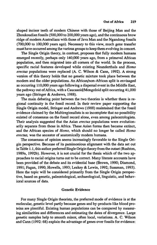 Out of Africa 219
shaped incisor teeth of modem Chinese with those of Beijing Man and the
Zhoukoudian fossils (500,000 to 200,000 years ago), and the continuous brow
ridge of modem Australians with those of Java Man and the Ngandong fossils
(700,000 to 100,000 years ago). Necessary to this view, much gene transfer
must have occurred among the various groups to keep them evolving in concert.
The Single Origin theory, in contrast, proposes that fully modem humans
emerged recently, perhaps only 140,000 years ago, from a primeval African
population, and then migrated into all comers of the world. In the process,
specific racial features developed while existing Neanderthals and Homo
erectus populations were replaced (A. C. Wilson & Cann, 1992). A strong
version of this theory holds that no genetic mixture took place between the
modem and the older populations. An African/non-African split is envisaged
as occurring 110,000 years ago following a dispersal event in the Middle East,
the pathway out ofAfrica, with a Caucasoid/Mongoloid split occurring 41,000
years ago (Stringer & Andrews, 1988).
The main debating point between the two theories is whether there is re­
gional continuity in the fossil record. In their review paper supporting the
Single Origin model, Stringer and Andrews (1988) maintained that the fossil
evidence claimed by the Multiregionalists is so incomplete that no possibility
existed of consensus on the fossil record alone, even among paleontologists.
Their analysis suggested that the Asian erectus populations were evolution-
arily separate from those in Africa. These Asian forms then became extinct,
and the African species of Homo, which should no longer be called Homo
erectus, was the ancestor of anatomically modem humans.
The consensus of opinion seems increasingly favorable to the Single Ori­
gin perspective. Because of its parsimonious alignment with the data set out
in Table 1.1, this author preferred Single Origin theory from the outset (Rushton,
1989a, 1992b). However, it is not crucial for the thesis which of the two ap­
proaches to racial origins turns out to be correct. Many literate accounts have
been provided of the debate and its evidential base (Brown, 1990; Diamond,
1991; Fagan, 1990; Howells, 1993; Leakey & Lewin, 1992; Sussman, 1993).
Here the topic will be considered primarily from the Single Origin perspec­
tive, based on genetic, paleontological, archaeological, linguistic, and behav­
ioral sources of data.
Genetic Evidence
For many Single Origin theorists, the preferred mode of evidence is at the
molecular, genetic level partly because genes and by-products like blood pro­
teins are plentiful. Existing human populations can be compared by measur­
ing similarities and differences and estimating the dates of divergence. Large
genetic samples help to smooth minor, often local, variations. A. C. Wilson
and Cann (1992: 68) explain the advantage of genes over fossils for evidence:
 
