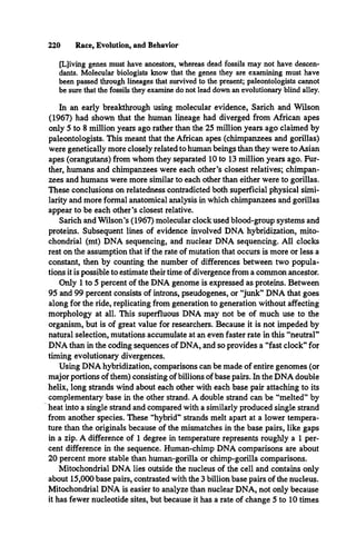 220 Race, Evolution, and Behavior
[L]iving genes must have ancestors, whereas dead fossils may not have descen­
dants. Molecular biologists know that the genes they are examining must have
been passed through lineages that survived to the present; paleontologists cannot
be sure that the fossils they examine do not lead down an evolutionary blind alley.
In an early breakthrough using molecular evidence, Sarich and Wilson
(1967) had shown that the human lineage had diverged from African apes
only 5 to 8 million years ago rather than the 25 million years ago claimed by
paleontologists. This meant that the African apes (chimpanzees and gorillas)
were genetically more closely related to human beings than they were to Asian
apes (orangutans) from whom they separated 10 to 13 million years ago. Fur­
ther, humans and chimpanzees were each other’s closest relatives; chimpan­
zees and humans were more similar to each other than either were to gorillas.
These conclusions on relatedness contradicted both superficial physical simi­
larity and more formal anatomical analysis in which chimpanzees and gorillas
appear to be each other’s closest relative.
Sarich and Wilson’s (1967) molecular clock used blood-group systems and
proteins. Subsequent lines of evidence involved DNA hybridization, mito­
chondrial (mt) DNA sequencing, and nuclear DNA sequencing. All clocks
rest on the assumption that if the rate of mutation that occurs is more or less a
constant, then by counting the number of differences between two popula­
tions it is possible to estimate their time of divergence from a common ancestor.
Only 1 to 5 percent of the DNA genome is expressed as proteins. Between
95 and 99 percent consists of introns, pseudogenes, or “junk” DNA that goes
along for the ride, replicating from generation to generation without affecting
morphology at all. This superfluous DNA may not be of much use to the
organism, but is of great value for researchers. Because it is not impeded by
natural selection, mutations accumulate at an even faster rate in this “neutral”
DNA than in the coding sequences of DNA, and so provides a “fast clock” for
timing evolutionary divergences.
Using DNA hybridization, comparisons can be made of entire genomes (or
major portions of them) consisting of billions of base pairs. In the DNA double
helix, long strands wind about each other with each base pair attaching to its
complementary base in the other strand. A double strand can be “melted” by
heat into a single strand and compared with a similarly produced single strand
from another species. These “hybrid” strands melt apart at a lower tempera­
ture than the originals because of the mismatches in the base pairs, like gaps
in a zip. A difference of 1 degree in temperature represents roughly a 1 per­
cent difference in the sequence. Human-chimp DNA comparisons are about
20 percent more stable than human-gorilla or chimp-gorilla comparisons.
Mitochondrial DNA lies outside the nucleus of the cell and contains only
about 15,000 base pairs, contrasted with the 3 billion base pairs of the nucleus.
Mitochondrial DNA is easier to analyze than nuclear DNA, not only because
it has fewer nucleotide sites, but because it has a rate of change 5 to 10 times
 