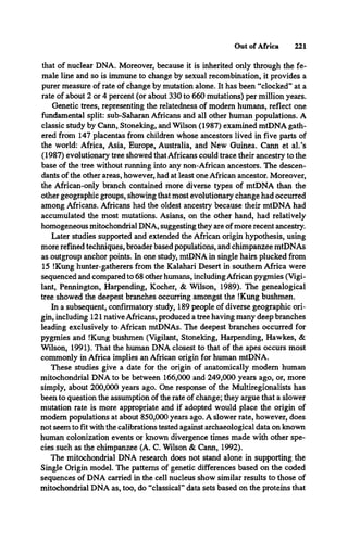 Out of Africa 221
that of nuclear DNA. Moreover, because it is inherited only through the fe­
male line and so is immune to change by sexual recombination, it provides a
purer measure of rate of change by mutation alone. It has been “clocked” at a
rate of about 2 or 4 percent (or about 330 to 660 mutations) per million years.
Genetic trees, representing the relatedness of modem humans, reflect one
fundamental split: sub-Saharan Africans and all other human populations. A
classic study by Cann, Stoneking, and Wilson (1987) examined mtDNA gath­
ered from 147 placentas from children whose ancestors lived in five parts of
the world: Africa, Asia, Europe, Australia, and New Guinea. Cann et al.’s
(1987) evolutionary tree showed that Africans could trace their ancestry to the
base of the tree without running into any non-African ancestors. The descen­
dants of the other areas, however, had at least one African ancestor. Moreover,
the African-only branch contained more diverse types of mtDNA than the
other geographic groups, showing that most evolutionary change had occurred
among Africans. Africans had the oldest ancestry because their mtDNA had
accumulated the most mutations. Asians, on the other hand, had relatively
homogeneous mitochondrial DNA, suggesting they are of more recent ancestry.
Later studies supported and extended the African origin hypothesis, using
more refined techniques, broader based populations, and chimpanzee mtDNAs
as outgroup anchor points. In one study, mtDNA in single hairs plucked from
15 !Kung hunter-gatherers from the Kalahari Desert in southern Africa were
sequenced and compared to 68 other humans, including African pygmies (Vigi­
lant, Pennington, Harpending, Kocher, & Wilson, 1989). The genealogical
tree showed the deepest branches occurring amongst the !Kung bushmen.
In a subsequent, confirmatory study, 189 people of diverse geographic ori­
gin, including 121 native Africans, produced a tree having many deep branches
leading exclusively to African mtDNAs. The deepest branches occurred for
pygmies and !Kung bushmen (Vigilant, Stoneking, Harpending, Hawkes, &
Wilson, 1991). That the human DNA closest to that of the apes occurs most
commonly in Africa implies an African origin for human mtDNA.
These studies give a date for the origin of anatomically modem human
mitochondrial DNA to be between 166,000 and 249,000 years ago, or, more
simply, about 200,000 years ago. One response of the Multiregionalists has
been to question the assumption of the rate of change; they argue that a slower
mutation rate is more appropriate and if adopted would place the origin of
modem populations at about 850,000 years ago. A slower rate, however, does
not seem to fit with the calibrations tested against archaeological data on known
human colonization events or known divergence times made with other spe­
cies such as the chimpanzee (A. C. Wilson & Cann, 1992).
The mitochondrial DNA research does not stand alone in supporting the
Single Origin model. The patterns of genetic differences based on the coded
sequences of DNA carried in the cell nucleus show similar results to those of
mitochondrial DNA as, too, do “classical” data sets based on the proteins that
 