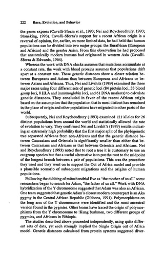 222 Race, Evolution, and Behavior
the genes express (Cavalli-Sforza et al., 1993; Nei and Roychoudhury, 1993;
Stoneking, 1993). Cavalli-Sforza’s support for a recent African origin is a
reversal of opinion, for, earlier, on more limited data, he had held that human
populations can be divided into two major groups: the Euraffican (European
and African) and the greater Asian. From this observation he had proposed
that anatomically modem humans had originated in western Asia (Cavalli-
Sforza & Edwards, 1964).
Whereas the work with DNA clocks assumes that mutations accumulate at
a constant rate, the work with blood proteins assumes that populations drift
apart at a constant rate. These genetic distances show a closer relation be­
tween Europeans and Asians than between Europeans and Africans or be­
tween Asians and Africans. Thus, Nei and Livshits (1989) examined the three
major races using four different sets of genetic loci (84 protein loci, 33 blood
group loci, 8 HLA and immunoglobin loci, and 61 DNA markers) to calculate
genetic distances. They concluded in favor of the recent African origin
based on the assumption that the population that is most distinct has remained
in the place of origin and other populations have migrated to other parts of the
world.
Subsequently, Nei and Roychoudhury (1993) examined 121 alleles for 26
distinct populations from around the world and statistically allowed the rate
of evolution to vary. They confirmed Nei and Livshit’s (1989) results indicat­
ing an extremely high probability that the first major split of the phylogenetic
tree separated Africans from non-Africans and that the genetic distance be­
tween Caucasians and Orientals is significantly smaller than either that be­
tween Caucasians and Africans or that between Orientals and Africans. Nei
and Roychoudhury (1993) noted that to root a tree it is customary to use an
outgroup species but that a useful alternative is to put the root to the midpoint
of the longest branch between a pair of populations. This was the procedure
they used and they went on to support the Out of Africa model and provide
a plausible scenario of subsequent migrations and the origins of human
populations.
Following the dubbing of mitochondrial Eve as “the mother of us all” some
researchers began to search for Adam, “the father of us all.” Work with DNA
hybridization of the Y chromosome suggested that Adam was also an African.
One team suggested that genetic Adam’s closest modem counterpart is an Aka
pygmy in the Central African Republic (Gibbons, 1991). Polymorphisms on
the long arm of the Y chromosome were identified and the most ancestral
version found in the pygmies. Other teams have traced the origin of polymor­
phisms from the Y chromosome to !Kung bushmen, two different groups of
pygmies, and Africans in Ethiopia.
The studies described above proceeded independently, using quite differ­
ent sets of data, yet each strongly implied the Single Origin out of Africa
model. Genetic distances calculated from protein systems suggested diver­
 