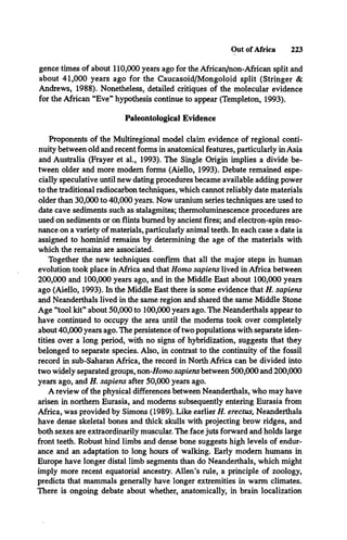 Out of Africa 223
gence times of about 110,000 years ago for the African/non-African split and
about 41,000 years ago for the Caucasoid/Mongoloid split (Stringer &
Andrews, 1988). Nonetheless, detailed critiques of the molecular evidence
for the African “Eve” hypothesis continue to appear (Templeton, 1993).
Paleontological Evidence
Proponents of the Multiregional model claim evidence of regional conti­
nuity between old and recent forms in anatomical features, particularly in Asia
and Australia (Frayer et al., 1993). The Single Origin implies a divide be­
tween older and more modem forms (Aiello, 1993). Debate remained espe­
cially speculative until new dating procedures became available adding power
to the traditional radiocarbon techniques, which cannot reliably date materials
older than 30,000 to 40,000 years. Now uranium series techniques are used to
date cave sediments such as stalagmites; thermoluminescence procedures are
used on sediments or on flints burned by ancient fires; and electron-spin reso­
nance on a variety of materials, particularly animal teeth. In each case a date is
assigned to hominid remains by determining the age of the materials with
which the remains are associated.
Together the new techniques confirm that all the major steps in human
evolution took place in Africa and that Homo sapiens lived in Africa between
200,000 and 100,000 years ago, and in the Middle East about 100,000 years
ago (Aiello, 1993). In the Middle East there is some evidence that H. sapiens
and Neanderthals lived in the same region and shared the same Middle Stone
Age “tool kit” about 50,000 to 100,000 years ago. The Neanderthals appear to
have continued to occupy the area until the modems took over completely
about 40,000 years ago. The persistence of two populations with separate iden­
tities over a long period, with no signs of hybridization, suggests that they
belonged to separate species. Also, in contrast to the continuity of the fossil
record in sub-Saharan Africa, the record in North Africa can be divided into
two widely separated groups, non-7/omo sapiens between 500,000 and 200,000
years ago, and H. sapiens after 50,000 years ago.
A review of the physical differences between Neanderthals, who may have
arisen in northern Eurasia, and modems subsequently entering Eurasia from
Africa, was provided by Simons (1989). Like earlier H. erectus, Neanderthals
have dense skeletal bones and thick skulls with projecting brow ridges, and
both sexes are extraordinarily muscular. The face juts forward and holds large
front teeth. Robust hind limbs and dense bone suggests high levels of endur­
ance and an adaptation to long hours of walking. Early modem humans in
Europe have longer distal limb segments than do Neanderthals, which might
imply more recent equatorial ancestry. Allen’s rule, a principle of zoology,
predicts that mammals generally have longer extremities in warm climates.
There is ongoing debate about whether, anatomically, in brain localization
 