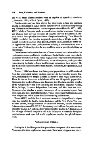 224 Race, Evolution, and Behavior
and vocal tract, Neanderthalers were as capable of speech as modems
(Lieberman, 1991; Milo & Quiatt, 1993).
Craniometric analyses have shown that divergence in face and cranium
among modem races is highly limited compared with the distance separating
any of them from Neanderthals or erectus populations (Howells, 1973, 1989,
1993). Modem European skulls are much more similar to modem Africans
and Chinese than they are to fossils of 100,000-year-old Neanderthals. Re­
sults such as these provide no evidence of regional continuity. Thus, Howells
(1989) concluded that the data supported a recent Single Origin model. Al­
though Howells’s analyses often placed Africans (and Australoids) at the po­
lar opposite of East Asians (and American Indians), a result consistent with a
recent out of Africa migration, he was unable to show a specific sub-Saharan
first source.
Dental research shows that features of the crowns and roots also outline the
relationship among prehistoric populations. Dental features are more stable
than many evolutionary traits, with a high genetic component that minimizes
the effects of environmental differences, sexual dimorphism, and age varia­
tions. Among the features found in all modem humans are their number, 32,
and their division into quarters: three incisors, one canine, two premolars, and
two molars.
Turner (1989) has shown that Mongoloid populations are differentiated
from the generalized pattern existing elsewhere in the world in several fea­
tures, including shovel-shaped incisors, the result of extra ridges in the crown.
There is also an important subdivision within the Mongoloid population.
Sinodonts, the modem Chinese and Japanese, the Siberians, and the peoples
of the Americas have the most shoveling and Sundadonts, southeast Asians,
Thais, Malays, Javanese, Polynesians, Jomonese, and Ainu have the least.
Sinodonts also display a greater frequency of single-rooted upper first
premolars, and triple-rooted first molars. Turner conjectures that these changes
were adaptations to life in the dentally demanding colder north.
Turner (1989) used the dental patterns to reconstruct the prehistoric migra­
tions that peopled the Pacific Basin, East Asia, and the New World. The gen­
eralized pattern, thought common to all modem humans, entered southeast
Asia sometime around 50,000 B.P. Sundadonty evolved from this pattern some­
time after 30,000 B.P. and Sinodonty sometime after 20,000 B.P. Turner noted
that his type of dental analysis is still in its infancy as a scientific discipline
but that future work must link world populations together in a global frame­
work.
Archaeological Evidence
During the 1.5 million years that spanned the emergence of H. erectus and
H. sapiens, the stone implements were crude. Hand axes, choppers, and cleav­
 