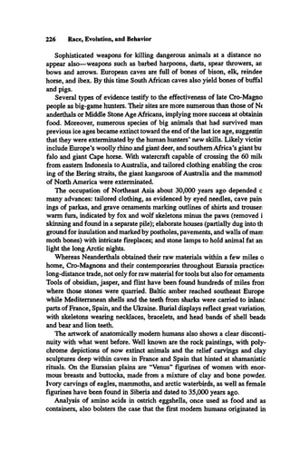 226 Race, Evolution, and Behavior
Sophisticated weapons for killing dangerous animals at a distance no
appear also—weapons such as barbed harpoons, darts, spear throwers, an
bows and arrows. European caves are full of bones of bison, elk, reindee
horse, and ibex. By this time South African caves also yield bones of buffal
and pigs.
Several types of evidence testify to the effectiveness of late Cro-Magno
people as big-game hunters. Their sites are more numerous than those of Ne
anderthals or Middle Stone Age Africans, implying more success at obtainin
food. Moreover, numerous species of big animals that had survived man
previous ice ages became extinct toward the end of the last ice age, suggestin
that they were exterminated by the human hunters* new skills. Likely victinr
include Europe’s woolly rhino and giant deer, and southern Africa’s giant bu:
falo and giant Cape horse. With watercraft capable of crossing the 60 mile
from eastern Indonesia to Australia, and tailored clothing enabling the cros:
ing of the Bering straits, the giant kangaroos of Australia and the mammotl
of North America were exterminated.
The occupation of Northeast Asia about 30,000 years ago depended c
many advances: tailored clothing, as evidenced by eyed needles, cave pain
ings of parkas, and grave ornaments marking outlines of shirts and trouser:
warm furs, indicated by fox and wolf skeletons minus the paws (removed i
skinning and found in a separate pile); elaborate houses (partially dug into th
ground for insulation and marked by postholes, pavements, and walls of mam
moth bones) with intricate fireplaces; and stone lamps to hold animal fat an
light the long Arctic nights.
Whereas Neanderthals obtained their raw materials within a few miles o
home, Cro-Magnons and their contemporaries throughout Eurasia practicec
long-distance trade, not only for raw material for tools but also for ornaments
Tools of obsidian, jasper, and flint have been found hundreds of miles from
where those stones were quarried. Baltic amber reached southeast Europe
while Mediterranean shells and the teeth from sharks were carried to inlanc
parts of France, Spain, and the Ukraine. Burial displays reflect great variation,
with skeletons wearing necklaces, bracelets, and head bands of shell beads
and bear and lion teeth.
The artwork of anatomically modem humans also shows a clear disconti­
nuity with what went before. Well known are the rock paintings, with poly­
chrome depictions of now extinct animals and the relief carvings and clay
sculptures deep within caves in France and Spain that hinted at shamanistic
rituals. On the Eurasian plains are “Venus” figurines of women with enor­
mous breasts and buttocks, made from a mixture of clay and bone powder.
Ivory carvings of eagles, mammoths, and arctic waterbirds, as well as female
figurines have been found in Siberia and dated to 35,000 years ago.
Analysis of amino acids in ostrich eggshells, once used as food and as
containers, also bolsters the case that the first modem humans originated in
 