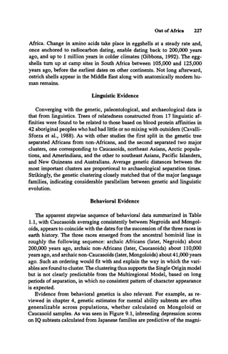 Out of Africa 227
Africa. Change in amino acids take place in eggshells at a steady rate and,
once anchored to radiocarbon dating, enable dating back to 200,000 years
ago, and up to 1 million years in colder climates (Gibbons, 1992). The egg­
shells turn up at camp sites in South Africa between 105,000 and 125,000
years ago, before the earliest dates on other continents. Not long afterward,
ostrich shells appear in the Middle East along with anatomically modem hu­
man remains.
Linguistic Evidence
Converging with the genetic, paleontological, and archaeological data is
that from linguistics. Trees of relatedness constructed from 17 linguistic af­
finities were found to be related to those based on blood protein affinities in
42 aboriginal peoples who had had little or no mixing with outsiders (Cavalli-
Sforza et al., 1988). As with other studies the first split in the genetic tree
separated Africans from non-Africans, and the second separated two major
clusters, one corresponding to Caucasoids, northeast Asians, Arctic popula­
tions, and Amerindians, and the other to southeast Asians, Pacific Islanders,
and New Guineans and Australians. Average genetic distances between the
most important clusters are proportional to archaeological separation times.
Strikingly, the genetic clustering closely matched that of the major language
families, indicating considerable parallelism between genetic and linguistic
evolution.
Behavioral Evidence
The apparent stepwise sequence of behavioral data summarized in Table
1.1, with Caucasoids averaging consistently between Negroids and Mongol­
oids, appears to coincide with the dates for the succession of the three races in
earth history. The three races emerged from the ancestral hominid line in
roughly the following sequence: archaic Africans (later, Negroids) about
200,000 years ago, archaic non-Africans (later, Caucasoids) about 110,000
years ago, and archaic non-Caucasoids (later, Mongoloids) about 41,000 years
ago. Such an ordering would fit with and explain the way in which the vari­
ables are found to cluster. The clustering thus supports the Single Origin model
but is not clearly predictable from the Multiregional Model, based on long
periods of separation, in which no consistent pattern of character appearance
is expected.
Evidence from behavioral genetics is also relevant. For example, as re­
viewed in chapter 4, genetic estimates for mental ability subtests are often
generalizable across populations, whether calculated on Mongoloid or
Caucasoid samples. As was seen in Figure 9.1, inbreeding depression scores
on IQ subtests calculated from Japanese families are predictive of the magni-
 
