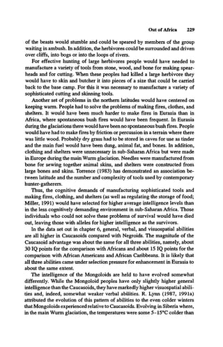 Out of Africa 229
of the beasts would stumble and could be speared by members of the group
waiting in ambush. In addition, the herbivores could be surrounded and driven
over cliffs, into bogs or into the loops of rivers.
For effective hunting of large herbivores people would have needed to
manufacture a variety of tools from stone, wood, and bone for making spear­
heads and for cutting. When these peoples had killed a large herbivore they
would have to skin and butcher it into pieces of a size that could be carried
back to the base camp. For this it was necessary to manufacture a variety of
sophisticated cutting and skinning tools.
Another set of problems in the northern latitudes would have centered on
keeping warm. People had to solve the problems of making fires, clothes, and
shelters. It would have been much harder to make fires in Eurasia than in
Africa, where spontaneous bush fires would have been frequent. In Eurasia
during the glaciations there would have been no spontaneous bush fires. People
would have had to make fires by friction or percussion in a terrain where there
was little wood. Probably dry grass had to be stored in caves for use as tinder
and the main fuel would have been dung, animal fat, and bones. In addition,
clothing and shelters were unnecessary in sub-Saharan Africa but were made
in Europe during the main Wurm glaciation. Needles were manufactured from
bone for sewing together animal skins, and shelters were constructed from
large bones and skins. Torrence (1983) has demonstrated an association be­
tween latitude and the number and complexity of tools used by contemporary
hunter-gatherers.
Thus, the cognitive demands of manufacturing sophisticated tools and
making fires, clothing, and shelters (as well as regulating the storage of food;
Miller, 1991) would have selected for higher average intelligence levels than
in the less cognitively demanding environment in sub-Saharan Africa. Those
individuals who could not solve these problems of survival would have died
out, leaving those with alleles for higher intelligence as the survivors.
In the data set out in chapter 6, general, verbal, and visuospatial abilities
are all higher in Caucasoids compared with Negroids. The magnitude of the
Caucasoid advantage was about the same for all three abilities, namely, about
30 IQ points for the comparison with Africans and about 15 IQ points for the
comparison with African Americans and African Caribbeans. It is likely that
all three abilities came under selection pressure for enhancement in Eurasia to
about the same extent.
The intelligence of the Mongoloids are held to have evolved somewhat
differently. While the Mongoloid peoples have only slightly higher general
intelligence than the Caucasoids, they have markedly higher visuospatial abili­
ties and, indeed, somewhat weaker verbal abilities. R. Lynn (1987, 1991a)
attributed the evolution of this pattern of abilities to the even colder winters
that Mongoloids experienced relative to Caucasoids. Evolving in Siberia where,
in the main Wurm glaciation, the temperatures were some 5- 15°C colder than
 
