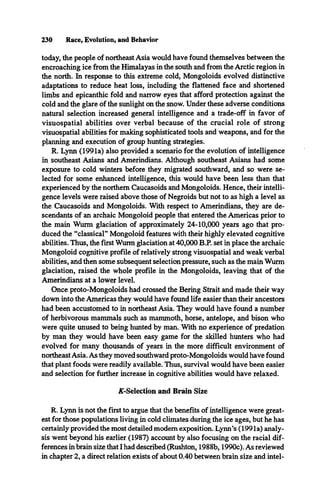 230 Race, Evolution, and Behavior
today, the people of northeast Asia would have found themselves between the
encroaching ice from the Himalayas in the south and from the Arctic region in
the north. In response to this extreme cold, Mongoloids evolved distinctive
adaptations to reduce heat loss, including the flattened face and shortened
limbs and epicanthic fold and narrow eyes that afford protection against the
cold and the glare of the sunlight on the snow. Under these adverse conditions
natural selection increased general intelligence and a trade-off in favor of
visuospatial abilities over verbal because of the crucial role of strong
visuospatial abilities for making sophisticated tools and weapons, and for the
planning and execution of group hunting strategies.
R. Lynn (1991a) also provided a scenario for the evolution of intelligence
in southeast Asians and Amerindians. Although southeast Asians had some
exposure to cold winters before they migrated southward, and so were se­
lected for some enhanced intelligence, this would have been less than that
experienced by the northern Caucasoids and Mongoloids. Hence, their intelli­
gence levels were raised above those of Negroids but not to as high a level as
the Caucasoids and Mongoloids. With respect to Amerindians, they are de­
scendants of an archaic Mongoloid people that entered the Americas prior to
the main Wurm glaciation of approximately 24-10,000 years ago that pro­
duced the “classical” Mongoloid features with their highly elevated cognitive
abilities. Thus, the first Wurm glaciation at 40,000 B.P. set in place the archaic
Mongoloid cognitive profile of relatively strong visuospatial and weak verbal
abilities, and then some subsequent selection pressure, such as the main Wurm
glaciation, raised the whole profile in the Mongoloids, leaving that of the
Amerindians at a lower level.
Once proto-Mongoloids had crossed the Bering Strait and made their way
down into the Americas they would have found life easier than their ancestors
had been accustomed to in northeast Asia. They would have found a number
of herbivorous mammals such as mammoth, horse, antelope, and bison who
were quite unused to being hunted by man. With no experience of predation
by man they would have been easy game for the skilled hunters who had
evolved for many thousands of years in the more difficult environment of
northeastAsia. As they moved southward proto-Mongoloids would have found
that plant foods were readily available. Thus, survival would have been easier
and selection for further increase in cognitive abilities would have relaxed.
/^-Selection and Brain Size
R. Lynn is not the first to argue that the benefits of intelligence were great­
est for those populations living in cold climates during the ice ages, but he has
certainly provided the most detailed modem exposition. Lynn’s (1991a) analy­
sis went beyond his earlier (1987) account by also focusing on the racial dif­
ferences in brain size that I had described (Rushton, 1988b, 1990c). As reviewed
in chapter 2, a direct relation exists of about 0.40 between brain size and intel­
 