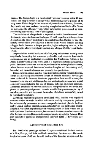 Out of Africa 231
ligence. The human brain is a metabolically expensive organ, using 20 per­
cent of the body’s supply of energy while representing only 2 percent of its
body mass. Unless large brains substantially contribute to fitness, therefore,
they would not have evolved. Increasing encephalization likely adds fitness
by increasing the efficiency with which information is processed, as mea­
sured using conventional tests of intelligence.
The evolution of a larger brain is expected to lead to the selection of other
A-characteristics. As discussed in chapter 10, with regard to within-species r-
K selection, life-history traits tend to be selected together. Culling for one life-
history characteristic typically pulls in related traits. Across species, building
a bigger brain demands a longer gestation, higher offspring survival, a de­
layed maturity, a lower reproductive output, and a longer life (Harvey & Krebs,
1990).
As populations moved north, out ofAfrica, they encountered not only more
cognitively demanding but also more predictable environments. Predictable
environments are an ecological precondition for A-selection. Although the
Arctic climate varies greatly over 1 year, it is highly predictably harsh among
years. Temperate zones are also quite predictable but subtropical savannahs,
where humans evolved, because of sudden droughts and devastating viral,
bacterial, and parasitic diseases, are generally less predictable.
Noncognitive personal qualities were likely selected along with intelligence,
either as a necessary concomitant feature or because additional advantages
were conferred. In the most ^-selected populations there would not only be
increased brain size and intelligence, but also a reduction in personal and sexual
competitiveness including the size of breasts, buttocks, and male genitalia.
Decreased emphasis on personal and sexual competitiveness and more em­
phasis on parenting and personal restraint would allow greater complexity of
social organization and increment the number of children successfully raised
to reproductive maturity.
A-strategy populations generate centralized social systems with regulated
communication networks in which individuals initially compete for position
but subsequently gain access to resources dependent on their place in the hier­
archy. Less A-strategy populations generate relatively less centralized organi­
zations in which the important lines of communication are face-to-face and in
which personal dominance matters, because each time resources become avail­
able they are competed for anew, in an opportunistic scrambling fashion. Thus
may the suite of correlated characteristics shown in Table 1.1 have come into
being.
Agriculture and the Modern Era
By 12,000 or so years ago, modem H. sapiens dominated the land masses
of Africa, Europe, and Asia, and had crossed into the Americas. The semi­
tropical savanna of Africa, the arid tundra of the Eurasian steppes, and the
 