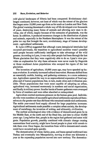 232 Race, Evolution, and Behavior
cold glacial landscapes of Siberia had been conquered. Evolutionary chal­
lenges continued, however, not least of which was the retreat of the glaciers
that began some 10,000 years ago from as far south as London and New York.
The global warming threatened a whole way of life developed over thousands
of years, destroying many forms of animals and allowing new ones to de­
velop, one of which, largely because of the extension of grasslands, was the
horse. In addition, it produced enormous changes in the distribution of plants
and animals, especially in the Northern Hemisphere. It was the retreat of the
polar ice cap that brought the next, revolutionary, stage of human develop­
ment—agricultural settlements.
R. Lynn (1991a) suggested that although warm interglacial interludes had
occurred previously, the transition to agricultural societies wasn’t possible
until people became sufficiently intelligent to take advantage of the wild
grasses. According to Lynn, it was only after people had been through the last
Wurm glaciation that they were cognitively able to do so. Lynn’s view pro­
vides an explanation for why these advances were never made by Negroids
or those southeast Asian populations who escaped the rigors of the last
glaciation.
The invention of agriculture, 10,000 years ago, may have speeded up hu­
man evolution. It certainly increased cultural innovation. Humans shifted from
an essentially mobile, hunting, and gathering existence, to a more sedentary
one. Agriculture opened the way to an unprecedented expansion of food sup­
plies and of human populations that, in turn, made cities and civilization pos­
sible. Those populations that were most capable of adopting an urban,
agricultural way, increased enormously in numbers and social organization,
and finally in military power. Smaller bands of hunter-gatherers were swamped
by force of numbers and were either absorbed or extinguished.
Agriculture exerted enormous pressure on the human gene pool. Individu­
als who were members of successful agricultural settlements reproduced them­
selves at a far greater rate than did those who remained outside such settlements.
The stable year-round food supply allowed for large population increases.
Agricultural settlements made possible a complex urban society, the develop­
ment of metallurgy, the invention of writing, and ultimately, civilization.
The earliest archeological sites with evidence of domesticated grain lie in
the Middle East, at the north end of the Dead Sea, and date to about 10,000
years ago. Long before that, people in the region had gathered and eaten wild
grain. Population growth, possibly combined with climatic change causing
summertime food scarcity, might have forced people to plant wild cereals to
tide them over. Once begun, the transition from wild to domesticated cereals
could have occurred quite quickly.
The domestication of wheat, barley, peas, and beans spread northward into
Turkey and eventually into Mesopotamia, moving at about one kilometer a
year as the expanding population moved into new territory. The domestica­
 
