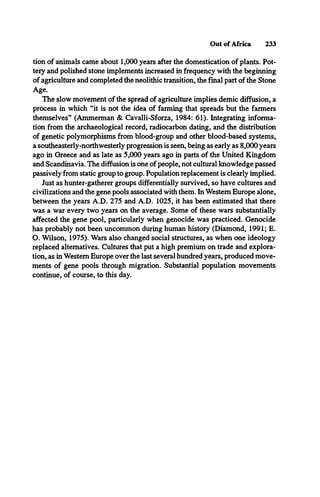 Out of Africa 233
tion of animals came about 1,000 years after the domestication of plants. Pot­
tery and polished stone implements increased in frequency with the beginning
of agriculture and completed the neolithic transition, the final part of the Stone
Age.
The slow movement of the spread of agriculture implies demic diffusion, a
process in which “it is not the idea of farming that spreads but the farmers
themselves” (Ammerman & Cavalli-Sforza, 1984: 61). Integrating informa­
tion from the archaeological record, radiocarbon dating, and the distribution
of genetic polymorphisms from blood-group and other blood-based systems,
a southeasterly-northwesterly progression is seen, being as early as 8,000 years
ago in Greece and as late as 5,000 years ago in parts of the United Kingdom
and Scandinavia. The diffusion is one of people, not cultural knowledge passed
passively from static group to group. Population replacement is clearly implied.
Just as hunter-gatherer groups differentially survived, so have cultures and
civilizations and the gene pools associated with them. In Western Europe alone,
between the years A.D. 275 and A.D. 1025, it has been estimated that there
was a war every two years on the average. Some of these wars substantially
affected the gene pool, particularly when genocide was practiced. Genocide
has probably not been uncommon during human history (Diamond, 1991; E.
O. Wilson, 1975). Wars also changed social structures, as when one ideology
replaced alternatives. Cultures that put a high premium on trade and explora­
tion, as in Western Europe over the last several hundred years, produced move­
ments of gene pools through migration. Substantial population movements
continue, of course, to this day.
 