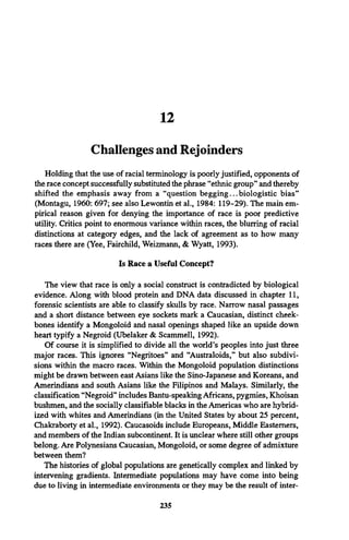 12
Challenges and Rejoinders
Holding that the use of racial terminology is poorly justified, opponents of
the race concept successfully substituted the phrase “ethnic group” and thereby
shifted the emphasis away from a “question begging...biologistic bias”
(Montagu, 1960: 697; see also Lewontin et al., 1984: 119-29). The main em­
pirical reason given for denying the importance of race is poor predictive
utility. Critics point to enormous variance within races, the blurring of racial
distinctions at category edges, and the lack of agreement as to how many
races there are (Yee, Fairchild, Weizmann, & Wyatt, 1993).
Is Race a Useful Concept?
The view that race is only a social construct is contradicted by biological
evidence. Along with blood protein and DNA data discussed in chapter 11,
forensic scientists are able to classify skulls by race. Narrow nasal passages
and a short distance between eye sockets mark a Caucasian, distinct cheek­
bones identify a Mongoloid and nasal openings shaped like an upside down
heart typify a Negroid (Ubelaker & Scammell, 1992).
Of course it is simplified to divide all the world’s peoples into just three
major races. This ignores “Negritoes” and “Australoids,” but also subdivi­
sions within the macro races. Within the Mongoloid population distinctions
might be drawn between east Asians like the Sino-Japanese and Koreans, and
Amerindians and south Asians like the Filipinos and Malays. Similarly, the
classification “Negroid” includes Bantu-speaking Africans, pygmies, Khoisan
bushmen, and the socially classifiable blacks in the Americas who are hybrid­
ized with whites and Amerindians (in the United States by about 25 percent,
Chakraborty et al., 1992). Caucasoids include Europeans, Middle Easterners,
and members of the Indian subcontinent. It is unclear where still other groups
belong. Are Polynesians Caucasian, Mongoloid, or some degree of admixture
between them?
The histories of global populations are genetically complex and linked by
intervening gradients. Intermediate populations may have come into being
due to living in intermediate environments or they may be the result of inter-
235
 