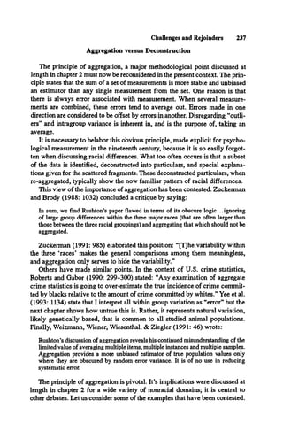 Challenges and Rejoinders 237
Aggregation versus Deconstruction
The principle of aggregation, a major methodological point discussed at
length in chapter 2 must now be reconsidered in the present context. The prin­
ciple states that the sum of a set of measurements is more stable and unbiased
an estimator than any single measurement from the set. One reason is that
there is always error associated with measurement. When several measure­
ments are combined, these errors tend to average out. Errors made in one
direction are considered to be offset by errors in another. Disregarding “outli­
ers” and intragroup variance is inherent in, and is the purpose of, taking an
average.
It is necessary to belabor this obvious principle, made explicit for psycho­
logical measurement in the nineteenth century, because it is so easily forgot­
ten when discussing racial differences. What too often occurs is that a subset
of the data is identified, deconstructed into particulars, and special explana­
tions given for the scattered fragments. These deconstructed particulars, when
re-aggregated, typically show the now familiar pattern of racial differences.
This view of the importance of aggregation has been contested. Zuckerman
and Brody (1988: 1032) concluded a critique by saying:
In sum, we find Rushton’s paper flawed in terms of its obscure logic... ignoring
of large group differences within the three major races (that are often larger than
those between the three racial groupings) and aggregating that which should not be
aggregated.
Zuckerman (1991: 985) elaborated this position: “[T]he variability within
the three ‘races’ makes the general comparisons among them meaningless,
and aggregation only serves to hide the variability.”
Others have made similar points. In the context of U.S. crime statistics,
Roberts and Gabor (1990: 299-300) stated: “Any examination of aggregate
crime statistics is going to over-estimate the true incidence of crime commit­
ted by blacks relative to the amount of crime committed by whites.” Yee et al.
(1993: 1134) state that I interpret all within group variation as “error” but the
next chapter shows how untrue this is. Rather, it represents natural variation,
likely genetically based, that is common to all studied animal populations.
Finally, Weizmann, Wiener, Wiesenthal, & Ziegler (1991: 46) wrote:
Rushton’s discussion of aggregation reveals his continued misunderstanding of the
limited value of averaging multiple items, multiple instances and multiple samples.
Aggregation provides a more unbiased estimator of true population values only
where they are obscured by random error variance. It is of no use in reducing
systematic error.
The principle of aggregation is pivotal. It’s implications were discussed at
length in chapter 2 for a wide variety of nonracial domains; it is central to
other debates. Let us consider some of the examples that have been contested.
 