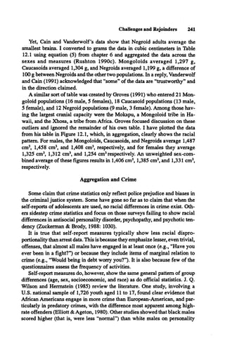Challenges and Rejoinders 241
Yet, Cain and Vanderwolf’s data show that Negroid adults average the
smallest brains. I converted to grams the data in cubic centimeters in Table
12.1 using equation (5) from chapter 6 and aggregated the data across the
sexes and measures (Rushton 1990c). Mongoloids averaged 1,297 g,
Caucasoids averaged 1,304 g, and Negroids averaged 1,199 g, a difference of
100 g between Negroids and the other two populations. In a reply, Vanderwolf
and Cain (1991) acknowledged that “some” of the data are “trustworthy” and
in the direction claimed.
A similar sort of table was created by Groves (1991) who entered 21 Mon­
goloid populations (16 male, 5 females), 18 Caucasoid populations (13 male,
5 female), and 12 Negroid populations (9 male, 3 female). Among those hav­
ing the largest cranial capacity were the Mokapu, a Mongoloid tribe in Ha­
waii, and the Xhosa, a tribe from Africa. Groves focused discussion on these
outliers and ignored the remainder of his own table. I have plotted the data
from his table in Figure 12.1, which, in aggregation, clearly shows the racial
pattern. For males, the Mongoloids, Caucasoids, and Negroids average 1,487
cm3, 1,458 cm3, and 1,408 cm3, respectively, and for females they average
1,325 cm3, 1,312 cm3, and 1,254 cm3respectively. An unweighted sex-com­
bined average of these figures results in 1,406 cm3, 1,385 cm3, and 1,331 cm3,
respectively.
Aggregation and Crime
Some claim that crime statistics only reflect police prejudice and biases in
the criminal justice system. Some have gone so far as to claim that when the
self-reports of adolescents are used, no racial differences in crime exist. Oth­
ers sidestep crime statistics and focus on those surveys failing to show racial
differences in antisocial personality disorder, psychopathy, and psychotic ten­
dency (Zuckerman & Brody, 1988: 1030).
It is true that self-report measures typically show less racial dispro-
portionality than arrest data. This is because they emphasize lesser, even trivial,
offenses, that almost all males have engaged in at least once (e.g., “Have you
ever been in a fight?”) or because they include items of marginal relation to
crime (e.g., “Would being in debt worry you?”). It is also because few of the
questionnaires assess the frequency of activities.
Self-report measures do, however, show the same general pattern of group
differences (age, sex, socioeconomic, and race) as do official statistics. J. Q.
Wilson and Hermstein (1985) review the literature. One study, involving a
U.S. national sample of 1,726 youth aged 11 to 17, found clear evidence that
African Americans engage in more crime than European-American, and par­
ticularly in predatory crimes, with the difference most apparent among high-
rate offenders (Elliott & Ageton, 1980). Other studies showed that black males
scored higher (that is, were less “normal”) than white males on personality
 