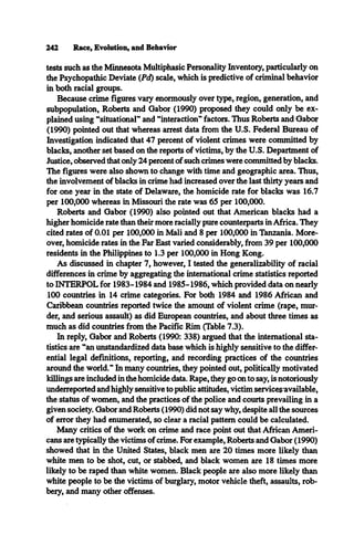 242 Race, Evolution, and Behavior
tests such as the Minnesota Multiphasic Personality Inventory, particularly on
the Psychopathic Deviate (Pd) scale, which is predictive of criminal behavior
in both racial groups.
Because crime figures vary enormously over type, region, generation, and
subpopulation, Roberts and Gabor (1990) proposed they could only be ex­
plained using “situational" and “interaction" factors. Thus Roberts and Gabor
(1990) pointed out that whereas arrest data from the U.S. Federal Bureau of
Investigation indicated that 47 percent of violent crimes were committed by
blacks, another set based on the reports of victims, by the U.S. Department of
Justice, observed that only 24 percent of such crimes were committed by blacks.
The figures were also shown to change with time and geographic area. Thus,
the involvement of blacks in crime had increased over the last thirty years and
for one year in the state of Delaware, the homicide rate for blacks was 16.7
per 100,000 whereas in Missouri the rate was 65 per 100,000.
Roberts and Gabor (1990) also pointed out that American blacks had a
higher homicide rate than their more racially pure counterparts in Africa. They
cited rates of 0.01 per 100,000 in Mali and 8 per 100,000 in Tanzania. More­
over, homicide rates in the Far East varied considerably, from 39 per 100,000
residents in the Philippines to 1.3 per 100,000 in Hong Kong.
As discussed in chapter 7, however, I tested the generalizability of racial
differences in crime by aggregating the international crime statistics reported
to INTERPOL for 1983-1984 and 1985-1986, which provided data on nearly
100 countries in 14 crime categories. For both 1984 and 1986 African and
Caribbean countries reported twice the amount of violent crime (rape, mur­
der, and serious assault) as did European countries, and about three times as
much as did countries from the Pacific Rim (Table 7.3).
In reply, Gabor and Roberts (1990: 338) argued that the international sta­
tistics are “an unstandardized data base which is highly sensitive to the differ­
ential legal definitions, reporting, and recording practices of the countries
around the world." In many countries, they pointed out, politically motivated
killings are included in the homicide data. Rape, they go on to say, is notoriously
underreported and highly sensitive to public attitudes, victim servicesavailable,
the status of women, and the practices of the police and courts prevailing in a
given society. Gabor and Roberts (1990) did not say why, despite all the sources
of error they had enumerated, so clear a racial pattern could be calculated.
Many critics of the work on crime and race point out that African Ameri­
cans are typically the victims of crime. For example, Roberts and Gabor (1990)
showed that in the United States, black men are 20 times more likely than
white men to be shot, cut, or stabbed, and black women are 18 times more
likely to be raped than white women. Black people are also more likely than
white people to be the victims of burglary, motor vehicle theft, assaults, rob­
bery, and many other offenses.
 
