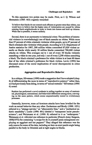 Challenges and Rejoinders 243
To this argument two points may be made. First, as J. Q. Wilson and
Hermstein (1985: 463) cogently remarked:
To believe that blacks do not commit such offenses at greater rates than whites, one
would have to believe that the higher rates of victimization are caused by whites
entering black neighborhoods in order to break into homes and hold up citizens.
While that is possible, it seems unlikely.
Second, there is an asymmetry to interracial crime. The problem of interra­
cial violence is overwhelmingly one of black assaults on whites. While more
than 97 percent of white criminals victimize white people, up to 67 percent of
black criminals also victimize white people. According to U.S. Department of
Justice statistics for 1987, 200 million whites committed 87,029 violent as­
saults on blacks while nearly 30 million blacks committed 786,660 violent
attacks on whites. This averages out to 1 out of every 38 blacks violently
assaulting a white in one year, and only 1 out of every 2,298 whites assaulting
a black. The black criminal's preference for white victims is at least 60 times
that of the white criminal's preference for black victims. Levin (1992) has
discussed some of the social implications of racial discrepancies in crime
production.
Aggregation and Reproductive Behavior
In a critique, Silverman (1990) made a suggestion that I have adopted (chap.
8) of differentiating the races in terms of “reproductive potency" rather than,
as I had previously been doing, in terms of “sexual restraint." Silverman (1990:
6) noted:
Rushton has performed a novel synthesis in pulling together an array of anatomi­
cal, physiological, maturational, and behavioral differences among races, converg­
ing on the same pattern, which seems unquestionably rooted in evolutionary
processes.
Generally, however, more ad hominem attacks have been levelled for the
work on sexual behavior than any other. Zuckerman and Brody (1988: 1031)
referred to a “strange naivete," an “ethnocentric bias," and a “puritanical es­
thetic sensibility"; Leslie (1990: 891) labeled it “transparent racist pseudo­
science"; and Weizmann et al. (1990: 8) referred to it as “anthropom."
Weizmann et al. ridiculed one reference in particular (French Army Surgeon,
1898/1972) for containing “a recipe for do-it-yourself penis enlargement em­
ploying an eggplant and hot peppers!" They alleged this reference was the
only source for some of the data, including an item on erect penile angle being
parallel to the body in Orientals and at right angles in blacks.
 