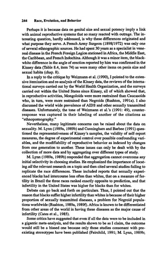 244 Race, Evolution, and Behavior
Perhaps it is because data on genital size and sexual potency imply a link
with animal reproductive systems that so many reacted with outrage. The in­
teresting question, hardly addressed, is why these differences originated and
what purpose they serve. A French Army Surgeon (1898/1972) was only one
of several ethnographic sources. He had spent 30 years as a specialist in vene­
real disease in the French Foreign Legion stationed in Africa, the Middle East,
the Caribbean, and French Indochina. Although it was a minor item, the black-
white difference in the angle of erection reported by him was confirmed in the
Kinsey data (Table 8.4, item 74) as were many other items on penis size and
sexual habits (chap. 8).
In a reply to the critique by Weizmann et al. (1990), I pointed to the exten­
sive itemization and re-analysis of the Kinsey data, the reviews of the interna­
tional surveys carried out by the World Health Organization, and the surveys
carried out within the United States since Kinsey, all of which showed that,
in reproductive activities, Mongoloids were more restrained than Caucasoids
who, in turn, were more restrained than Negroids (Rushton, 1991a). I also
discussed the world wide prevalence of AIDS and other sexually transmitted
diseases. Unfortunately, the tone of Weizmann et al.’s (1991: 49), counter­
response was captured in their labeling of another of the citations as
“ethnopomography.”
Nevertheless, many legitimate concerns can be raised about the data on
sexuality. M. Lynn (1989a, 1989b) and Cunningham and Barbee (1991) ques­
tioned the representativeness of Kinsey’s samples, the validity of self-report
measures, the degree of experimental control over possible confounding vari­
ables, and the modifiability of reproductive behavior as indexed by changes
from one generation to another. These issues can only be dealt with by the
collection of more data and by aggregating over different types of study.
M. Lynn (1989a, 1989b) responded that aggregation cannot overcome any
initial selectivity in choosing studies. He emphasized the importance of locat­
ing all the relevant research on a topic and then cited several studies failing to
replicate the race differences. These included reports that sexually experi­
enced blacks had intercourse less often than whites, that on a measure of fer­
tility in Brazil the three races ranked exactly opposite to prediction, and that
infertility in the United States was higher for blacks than for whites.
Debate can go back and forth on particulars. Thus, I pointed out that the
reason that blacks suffer higher infertility than whites is because of their higher
proportion of sexually transmitted diseases, a problem for Negroid popula­
tions worldwide (Rushton, 1989a, 1989f). Africa is known to be differentiated
from other areas of the world in having these diseases as the major cause of
infertility (Cates et al., 1985).
Some critics have suggested that even if all the data were to be included in
a gigantic meta-analysis, and the results shown to be as I claim, the outcome
would still be a biased one because only those studies consonant with pre­
existing stereotypes have been published (Fairchild, 1991; M. Lynn, 1989b;
 