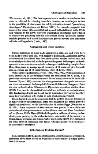 Challenges and Rejoinders 245
Weizmann et al., 1991). The best response here is to reiterate that better data
must be collected. In collecting these data, however, we must be just as alert
to the possibility of bias toward the null hypothesis as toward “pre-existing
stereotypes.” Cunningham and Barbee (1991), for example, suggested that
many of the gender differences that had seemed well established in the 1950s
had vanished by the 1980s. However, Cunningham and Barbee (1991) failed
to consider the possibility that this was because strong “politically correct”
feminist pressure had biased the publication process toward data consistent
with the null hypothesis (Levin, 1987).
Aggregation and Other Variables
Similar rejoinders to those made against brain size, sex, and crime have
been made to other data sets. With respect to personality, Zuckerman (1990)
deconstructed the ordered data from cross-cultural studies into national and
even tribal particulars and made the pattern disappear. With respect to devel­
opmental status, counter-examples have been provided showing that girls from
Hong Kong have an average age of menarche of 12 years and girls from Af­
rica an average age of 15 years (Groves, 1991; M. Lynn, 1989a).
With cognitive performance, Flynn (1984,1987,1989,1991) has discussed
how, because IQ in the developed world has been rising for 30 years, it is
premature to assume that environmental factors cannot account for racial dif­
ferences. Flynn (1991) calculated that when generational changes in test scores
are taken into account, the Mongoloid-Caucasoid difference disappears. Even
the data on black-white differences in IQ contain anomalous studies. Scarr
(1987), for example, claimed that black children in Britain are not education­
ally disadvantaged until age 8, and that in Bermuda at 12 years of age they
score two years above U.S. whites on tests of school achievement.
Much disputed also is the contention that the pattern of racial differences
in behavior show up historically. Some have suggested that blacks played a
significant intellectual role in the civilization of ancient Egypt (Weizmann et
al., 1991). Some proponents ofAfro-centrism have gone so far as to claim that
Aristotle and other geniuses from ancient Greece stole their ideas from black
Africa (James, 1992). Flynn (1989) challenged the evidence of history on law
abidingness, pointing to the authority-driven criminality of this century in
China, Japan, Germany, and Russia. Gabor and Roberts (1990: 343) dismissed
the entire effort of examining such data as “idle speculation” with “no place”
in the scientific enterprise.
Is the Genetic Evidence Flawed?
Some critics hold to the position that until the genes themselves are mapped,
inferences about their effects on behavior are unwarranted. Lovejoy (1990:
909-910) wrote:
 