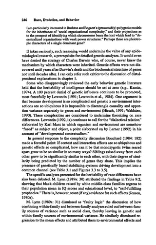 246 Race, Evolution, and Behavior
I am particularly interested in Rushton and Bogaert’s (presumably) polygenic models
for the inheritance of “social organizational complexity,** and their projections as
to the prospect of identifying which chromosome bears the loci which lead to “de­
centralized organizations with weak power structures.** Perhaps these are pleiotro-
pic characters of a single dominant gene?
If taken seriously, such reasoning would undermine the value of any epide­
miological research, a prerequisite for detailed genetic analyses. It would even
have denied the strategy of Charles Darwin who, of course, never knew the
mechanism by which characters were inherited. Genetic effects were not dis­
covered until years after Darwin’s death and the biochemical structure of genes
not until decades after. I can only refer such critics to the discussion of distal-
proximal explanations in chapter 1.
Some who disapprovingly reviewed the early behavior genetic literature
held that the heritability of intelligence should be set at zero (e.g., Kamin,
1974). A 100 percent denial of genetic influence continues to be promoted,
most forcefully by Lewontin (1991; Lewontin et al., 1984). One argument is
that because development is so complicated and genetic x environment inter­
actions are so ubiquitous it is impossible to disentangle causality and appor­
tion variance separately to genes and environment (Hirsch, 1991; Wahlsten,
1990). These complexities are considered to undermine theorizing on race
differences. Lewontin (1992, ix) continues to call for the “dialectical relation”
elaborated by Karl Marx in which organism and environment are somehow
“fused” as subject and object, a point elaborated on by Lerner (1992) in his
account of “developmental contextualism.”
In general response to the complexity discussion Bouchard (1984: 182)
made a forceful point: If context and interaction effects are so ubiquitous and
genetic effects so complicated, how can it be that monozygotic twins reared
apart grow to be so similar in so many ways? Siblings raised away from each
other grow to be significantly similar to each other, with their degree of simi­
larity being predicted by the number of genes they share. This implies the
presence of genetically based stabilizing systems driving development into a
common channel (see Table 3.1 and Figures 3.3 to 3.5).
The specific analyses presented for the heritability of race differences have
also been debated. M. Lymv(1989a: 30) attributed the findings in Table 9.2,
showing that black children raised by white middle-class families regress to
their population mean in IQ scores and educational level, to “self-fulfilling
prophecies.”There is, however, scant (if any) evidence for such effects (Jensen,
1980a).
M. Lynn (1989a: 31) dismissed as “faulty logic” the discussion of how
combining within-family and between-family analyses ruled out between-fam­
ily sources of variance such as social class, thereby leaving in genetic and
within-family sources of environmental variance. He similarly dismissed re­
gression to the mean effects and attributed them to environmental effects and
 