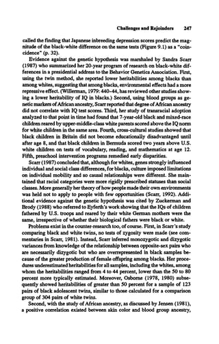 Challenges and Rejoinders 247
called the finding that Japanese inbreeding depression scores predict the mag­
nitude of the black-white difference on the same tests (Figure 9.1) as a “coin­
cidence** (p. 32).
Evidence against the genetic hypothesis was marshaled by Sandra Scan*
(1987) who summarized her 20-year program of research on black-white dif­
ferences in a presidential address to the Behavior Genetics Association. First,
using the twin method, she reported lower heritabilities among blacks than
among whites, suggesting that among blacks, environmental effects had a more
repressive effect. (Willerman, 1979:440-44, has reviewed other studies show­
ing a lower heritability of IQ in blacks.) Second, using blood groups as ge­
netic markers ofAfrican ancestry, Scarr reported that degree ofAfrican ancestry
did not correlate with IQ test scores. Third, her study of transracial adoption
analyzed to that point in time had found that 7-year-old black and mixed-race
children reared by upper-middle-class white parents scored above the IQ norm
for white children in the same area. Fourth, cross-cultural studies showed that
black children in Britain did not become educationally disadvantaged until
after age 8, and that black children in Bermuda scored two years above U.S.
white children on tests of vocabulary, reading, and mathematics at age 12.
Fifth, preschool intervention programs remedied early disparities.
Scarr (1987) concluded that, although for whites, genes strongly influenced
individual and social class differences, for blacks, culture imposed limitations
on individual mobility and so causal relationships were different. She main­
tained that racial categories were more rigidly prescribed statuses than social
classes. More generally her theory of how people made their own environments
was held not to apply to people with few opportunities (Scarr, 1992). Addi­
tional evidence against the genetic hypothesis was cited by Zuckerman and
Brody (1988) who referred to Eyferth’s work showing that the IQs of children
fathered by U.S. troops and reared by their white German mothers were the
same, irrespective of whether their biological fathers were black or white.
Problems exist in the counter-research too, of course. First, in Scarr’s study
comparing black and white twins, no tests of zygosity were made (see com­
mentaries in Scarr, 1981). Instead, Scarr inferred monozygotic and dizygotic
variances from knowledge of the relationship between opposite-sex pairs who
are necessarily dizygotic but who are overrepresented in black samples be­
cause of the greater production of female offspring among blacks. Her proce­
dures underestimated heritabilities for all samples, including the whites, among
whom the heritabilities ranged from 4 to 44 percent, lower than the 50 to 80
percent more typically estimated. Moreover, Osborne (1978, 1980) subse­
quently showed heritabilities of greater than 50 percent for a sample of 123
pairs of black adolescent twins, similar to those calculated for a comparison
group of 304 pairs of white twins.
Second, with the study of African ancestry, as discussed by Jensen (1981),
a positive correlation existed between skin color and blood group ancestry,
 