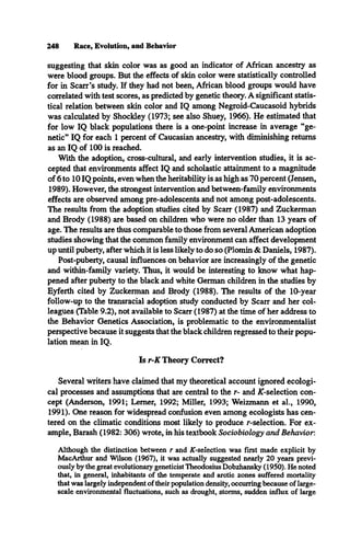 248 Race, Evolution, and Behavior
suggesting that skin color was as good an indicator of African ancestry as
were blood groups. But the effects of skin color were statistically controlled
for in Scarr’s study. If they had not been, African blood groups would have
correlated with test scores, as predicted by genetic theory. A significant statis­
tical relation between skin color and IQ among Negroid-Caucasoid hybrids
was calculated by Shockley (1973; see also Shuey, 1966). He estimated that
for low IQ black populations there is a one-point increase in average “ge­
netic” IQ for each 1 percent of Caucasian ancestry, with diminishing returns
as an IQ of 100 is reached.
With the adoption, cross-cultural, and early intervention studies, it is ac­
cepted that environments affect IQ and scholastic attainment to a magnitude
of 6 to 10 IQ points, even when the heritability is as high as 70 percent (Jensen,
1989). However, the strongest intervention and between-family environments
effects are observed among pre-adolescents and not among post-adolescents.
The results from the adoption studies cited by Scarr (1987) and Zuckerman
and Brody (1988) are based on children who were no older than 13 years of
age. The results are thus comparable to those from several American adoption
studies showing that the common family environment can affect development
up until puberty, after which it is less likely to do so (Plomin & Daniels, 1987).
Post-puberty, causal influences on behavior are increasingly of the genetic
and within-family variety. Thus, it would be interesting to know what hap­
pened after puberty to the black and white German children in the studies by
Eyferth cited by Zuckerman and Brody (1988). The results of the 10-year
follow-up to the transracial adoption study conducted by Scarr and her col­
leagues (Table 9.2), not available to Scarr (1987) at the time of her address to
the Behavior Genetics Association, is problematic to the environmentalist
perspective because it suggests that the black children regressed to their popu­
lation mean in IQ.
Is r-K Theory Correct?
Several writers have claimed that my theoretical account ignored ecologi­
cal processes and assumptions that are central to the r- and AT-selection con­
cept (Anderson, 1991; Lerner, 1992; Miller, 1993; Weizmann et al., 1990,
1991). One reason for widespread confusion even among ecologists has cen­
tered on the climatic conditions most likely to produce r-selection. For ex­
ample, Barash (1982: 306) wrote, in his textbook Sociobiology and Behavior.
Although the distinction between r and ÅT-selection was first made explicit by
MacArthur and Wilson (1967), it was actually suggested nearly 20 years previ­
ously by the great evolutionary geneticist Theodosius Dobzhansky (1950). He noted
that, in general, inhabitants of the temperate and arctic zones suffered mortality
that was largely independent of their population density, occurring because of large-
scale environmental fluctuations, such as drought, storms, sudden influx of large
 