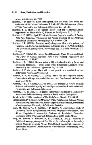 P 30 Race, Evolution, and Behavior
seven. Intelligence, 25, 7-20.
Rushton, J. P. (1997b). Race, intelligence, and the brain: The errors and
omissions of the ‘revised’ edition of S. J. Gould’s The Mismeasure of Man
(1996). Personality and Individual Differences, 23, 169-180.
Rushton, J. P. (1998). The “Jensen Effect” and the “Spearman-Jensen
Hypothesis” of Black-White IQ differences. Intelligence, 26, 217-225.
Rushton, J. P. (1999a, April 29). Brain Size and Cognitive Ability: A Review
With New Evidence. Presented at the Annual Meeting of the American
Association of Physical Anthropologists, Columbus, OH.
Rushton, J. P. (1999b). Darwin’s really dangerous idea - the primacy of
variation. In J. M. G. van der Dennen, D. Smillie, and D. R. Wilson (Eds.),
The Darwinian Heritage and Sociobiology (pp. 210-229). Westport, CT:
Praeger.
Rushton, J. P. (1999c). [Review of Jared Diamond’s Guns, Germs, and Steel:
The Fates of Human Societies. New York: Norton]. Population and
Environment, 21, 99-107.
Rushton, J. P. (1999d). Secular gains in IQ not related to the g factor and
inbreeding depression — unlike Black-White differences: A reply to Flynn.
Personality and Individual Differences, 26, 381-389.
Rushton, J. P. (in press). Flynn effects not genetic and unrelated to race
differences. American Psychologist.
Rushton, J. P., & Ankney, C.D. (1996). Brain size and cognitive ability:
Correlations with age, sex, social class and race. Psychonomic Bulletin and
Review, 3, 21-36.
Rushton, J. P., & Ankney, C.D. (in press). Size matters: A review of racial
differences in cranial capacity and intelligence that refute Kamin and Omari.
Personality and Individual Differences.
Rushton, J. P., & Skuy, M. (in press). Performance on Raven’s Matrices by
African and White university students in South Africa. Intelligence.
Sarich, V. M. (1995). In defense of The Bell Curve. Skeptic, 3(3), 84-93.
Schoenemann, P. T. (1997). An MRI Study ofThe Relationship Between Human
Neuroanatomy andBehavioralAbility. Unpublished dissertation, Department
of Anthropology, University of California, Berkeley.
Skuy, M., Gewer, A., & Rushton, J. P. (2000). An Intervention Study of
University Student's Performance on Raven's Progressive Matrices in South
Africa. Unpublished manuscript, Division of Specialized Education,
University of the Witwatersrand, Johannesburg 2050, South Africa.
Skuy, M., Schutte, E., Fridjhon, P., & O’Carroll, S. (2000). Suitability of
Published Neuropsychological Test Norms for Urban African Secondary
School Students in South Africa. Unpublished manuscript, Division of
Specialized Education, University ofthe Witwatersrand, Johannesburg 2050,
South Africa.
 